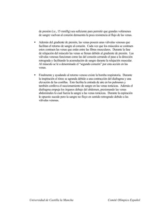 de presión (i.e., 15 mmHg) sea suficiente para permitir que grandes volúmenes
       de sangre vuelvan al corazón demuestra la poca resistencia al flujo de las venas.

   •   Además del gradiente de presión, las venas poseen unas válvulas venosas que
       facilitan el retorno de sangre al corazón. Cada vez que los músculos se contraen
       estos contraen las venas que están entre las fibras musculares. Durante la fase
       de relajación del músculo las venas se llenan debido al gradiente de presión. Las
       válvulas venosas funcionan como las del corazón cerrando el paso a la dirección
       retrograda y facilitando la acumulación de sangre durante la relajación muscular.
       Al músculo se le a denominado el “segundo corazón” por esta acción en las
       venas.

   •   Finalmente y ayudando al retorno venoso existe la bomba respiratoria. Durante
       la inspiración el tórax se agranda debido a una contracción del diafragma y una
       elevación de las costillas. Esto facilita la entrada de aire en los pulmones y
       también conlleva el succionamiento de sangre en las venas torácicas. Además el
       diafragma empuja los órganos debajo del abdomen, presionando las venas
       abdominales lo cual fuerza la sangre a las venas torácicas. Durante la espiración
       lo opuesto sucede pero la sangre no fluye en sentido retrogrado debido a las
       válvulas venosas.




Universidad de Castilla la Mancha                                 Comité Olímpico Español
 