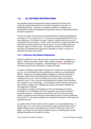 1.4.        EL SISTEMA RESPIRATORIO

Este apartado presenta la estructura del sistema respiratorio la mecánica de la
respiración, el papel del surfactante en la tensión de superficie del alveolo y la
flexibilidad pulmonar. Asimismo se expondrá los parámetros ventilatorios que
normalmente se miden en las pruebas funcionales para conocer el estado de forma física
del sistema respiratorio.

Vivimos en el fondo de una masa de gas llamada atmósfera compuesta principalmente
de nitrógeno (78%) y oxigeno (21%). Vivir en tierra nos permite disfrutar de 50 veces
mas oxigeno que si viviéramos en el agua. Respirar es nuestra forma de acceso a los
componentes de esta atmósfera. Nuestro cuerpo intercambia el oxigeno atmosférico por
el dióxido de carbono producido por nuestro cuerpo. No existe ningún órgano que
almacene oxigeno en nuestro cuerpo. En realidad no necesitamos un almacén si el
mecanismo de transferencia de oxigeno de la atmósfera a la sangre se ajusta a las
demandas de oxigeno de los tejidos.

1.4.1.- Estructura del Sistema Respiratorio

Durante la inspiración el aire viaja por la nariz y boca hacia la faringe y después a la
traquea. Durante este transito el aire se filtra, calienta y humedece. Seguidamente el
aire pasa a los bronquios, bronquiolos, y finalmente llega a los alvéolos donde el
intercambio de gases entre la atmósfera y la sangre tiene lugar.

La traquea y bronquios están hechos de músculo liso recubierto de un cartílago rígido
que a su vez esta recubierto de células epiteliales que contienen una cilia (pequeños
pelillos). Algunas de estas células epiteliales segregan una sustancia mucosa que se
transporta siempre hacia arriba (alejándola de los pulmones) por el movimiento
coordinado de esta cilia. Estas mucosidades sirven como un filtro que detiene las
partículas y polvo. Una vez que esta mucosidad alcanza la faringe inconscientemente
nos lo tragamos a través del esófago. Los bronquiolos también contienen músculo liso
pero no tienen, cartílago, cilia o glándulas que segregan mucosidad y dependen de
macrofagos para su limpieza.
Los bronquios se ramifican en bronquiolos (1:23) y los bronquiolos en alvéolos,
resultando en unos 300 millones de alvéolos (pequeños sacos donde tiene lugar el
intercambio gaseoso). El diámetro de cada alvéolo es de 0.3 mm pero como hay
muchos, la superficie total alveolar para el intercambio de gases es similar a media pista
de tenis (85 m2 ). Esta enorme superficie esta contenida en solamente 5-6 litros que es la
capacidad del tórax.

Las paredes de los alvéolos (como las de los capilares) son extremadamente finas. A
pesar de que el O2 y CO2 tienen que atravesar dos capas de células las del alvéolo y
capilar la distancia total es muy pequeña y por lo tanto la difusión de los gases muy
rápida. La eficiencia de este sistema de difusión de gases es posible gracias a la gran
densidad de capilares envolviendo los alvéolos.

Universidad de Castilla la Mancha                                    Comité Olímpico Español
 