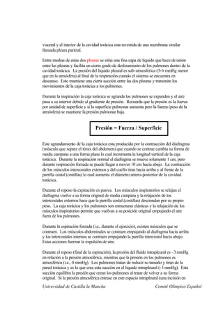 visceral y el interior de la cavidad torácica esta revestida de una membrana similar
llamada pleura parietal.

Entre medias de estas dos pleuras se sitúa una fina capa de liquido que hace de unión
entre las pleuras y facilita un cierto grado de deslizamiento de los pulmones dentro de la
cavidad torácica. La presión del liquido pleural es sub-atmosferica (3-6 mmHg menor
que en la atmósfera) al final de la respiración cuando el sistema se encuentra en
descanso. Esto mantiene una cierta succión entre las dos pleuras y transmite los
movimientos de la caja torácica a los pulmones.

Durante la inspiración la caja torácica se agranda los pulmones se expanden y el aire
pasa a su interior debido al gradiente de presión. Recuerda que la presión es la fuerza
por unidad de superficie y si la superficie pulmonar aumenta pero la fuerza (peso de la
atmósfera) se mantiene la presión pulmonar baja.


                                Presión = Fuerza / Superficie

Este agrandamiento de la caja torácica esta producido por la contracción del diafragma
(músculo que separa el tórax del abdomen) que cuando se contrae cambia su forma de
media campana a una forma plana lo cual incrementa la longitud vertical de la caja
torácica. Durante la respiración normal el diafragma se mueve solamente 1 cm, pero
durante respiración forzada se puede llegar a mover 10 cm hacia abajo. La contracción
de los músculos intercostales externos y del cuello tiran hacia arriba y al frente de la
parrilla costal (costillas) lo cual aumenta el diámetro antero-posterior de la cavidad
torácica.

Durante el reposo la expiración es pasiva. Los músculos inspiratorios se relajan el
diafragma vuelve a su forma original de media campana y la relajación de los
intercostales externos hace que la parrilla costal (costillas) desciendan por su propio
peso. La caja torácica y los pulmones son estructuras elásticas y la relajación de los
músculos inspiratorios permite que vuelvan a su posición original empujando el aire
fuera de los pulmones.

Durante la espiración forzada (i.e., durante el ejercicio), existen músculos que se
contraen. Los músculos abdominales se contraen empujando al diafragma hacia arriba
y los intercostales internos se contraen empujando la parrilla intercostal hacia abajo.
Estas acciones fuerzan la expulsión de aire.

Durante el reposo (final de la espiración), la presión del fluido intrapleural es –3 mmHg
en relación a la presión atmosférica, mientras que la presión en los pulmones es
atmosférica (i.e., 0 mmHg). Los pulmones tratan de reducir su tamaño y tiran de la
pared torácica y es lo que crea esta succión en el liquido intrapleural (-3 mmHg). Esta
succión equilibra la presión que crean los pulmones al tratar de volver a su forma
original. Si la presión atmosférica entrase en este espacio intrapleural (una incisión en
Universidad de Castilla la Mancha                                    Comité Olímpico Español
 