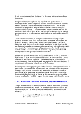 la caja torácica) esta succión se eliminaría y los alvéolos se colapsarían (desinflarían
totalmente).

Esta presión intrapleural negativa es muy importante para que los alvéolos se
mantengan abiertos durante la espiración. Cuando la inspiración comienza, la cavidad
torácica se expande y la presión intrapleural se hace mas negativa y esto facilita el
estiramiento de los pulmones. La presión intrapleural es de unos –5 mmHg y la
intrapulmonar de –1 mmHg. Como los pulmones se están expandiendo lo cual crea 1
mmHg de presión inferior dentro de ellos que en la atmósfera, el aire sigue el gradiente
de presión y entra en los pulmones hasta que el gradiente se equilibra (después de 0.5
litros).

Ahora comienza la espiración, el diafragma e intercostales se relajan y el tejido
pulmonar vuelve a su forma inicial expulsando así el aire inhalado anteriormente. Las
presiones pueden ser mucho mayores durante la respiración forzada. La presión
intrapleural puede alcanzar +50 mmHg durante la espiración forzada. Es remarcable
que durante la respiración no forzada una diferencia de 1 mmHg de gradiente de presión
entre la atmósfera y los pulmones sea suficiente para mover 0.5 litros de aire. Esto
ilustra la facilidad de distensión del tejido pulmonar. Un globo requeriría hasta 200
mmHg de presión para que se pueda inflar unos 0.5 litros.

Los alvéolos están en contacto con la atmósfera a través de la nariz, boca, bronquios y
bronquiolos. El hecho de que la presión en los alvéolos no sea siempre igual a la de la
atmósfera (al principio de la inspiración y espiración) indica que existe una cierta
resistencia para que el aire se difunda desde la atmósfera a los alvéolos rápidamente. El
sitio de mayor resistencia a el trafico de aire son los bronquios.

Los bronquiolos son mas pequeños pero son tan numerosos que no ejercen resistencia al
paso del aire. Esta resistencia al paso del aire se nota sobre todo durante la espiración
en los pacientes con asma. La resistencia al paso del aire se incrementa cuando el
músculo liso de los bronquios se contrae disminuyendo el tamaño de los bronquios.
Estos músculos lisos los controla en sistema nervioso autonómico, la rama simpática
segrega nor-adrenalina y los dilata y la para-simpática segrega acetilcolina y los contrae.


1.4.3.- Surfactante, Tensión de Superficie, y Flexibilidad Pulmonar

Aunque es importante que los pulmones se puedan distender fácilmente es igualmente
importante que sean elásticos y vuelvan a su volumen original cuando las fuerzas que
los distienden cesan. Hay dos componentes responsables por la elasticidad de los
pulmones:

             a) La composición del tejido pulmonar (colágeno)
             b) La tensión de superficie



Universidad de Castilla la Mancha                                     Comité Olímpico Español
 