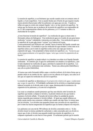 La tensión de superficie, es un fenómeno que sucede cuando existe un contacto entre el
liquido y el aire (superficie). Esto se puede ilustrar por el hecho de que requiere mucha
menos presión (fuerza) para inflar los pulmones con agua que con aire. Cuando se
inflan con agua no existe este contacto liquido / aire y no hay tensión de superficie. Se
estima que las fuerzas que se producen de la tensión de superficie son responsables de
un 2/3 del comportamiento elástico de los pulmones y el 1/3 restante se debe a la
elasticidad de los tejidos.

¿Como funciona la tensión de superficie?. Las moléculas de agua se atraen entre si
(formando enlaces de hidrogeno). Una molécula de agua en el medio de una gota tienen
moléculas “vecinas” rodeándola e interactúa con todas ellas. Una molécula de agua en
la superficie de la gota solo tienen “vecinas” en el interior de la gota.
Consecuentemente esta molécula será “atraída” hacia el interior del liquido creando una
fuerza direccional. El resultado es que las moléculas de agua tienden a evitar estar en la
superficie aérea y por lo tanto la superficie actúa como una capa que resiste la
expansión del agua. Esta propiedad se llama tensión de superficie y es; “la fuerza que
actúa tangencialmente a la superficie (agua / aire) que resiste la expansión de un
líquido”.

La tensión de superficie se puede reducir si se introduce un soluto en el liquido llamado
surfactante. Al contrario que el agua los surfactantes son atraídos a la superficies, y por
lo tanto desplazan las moléculas de agua y permiten la expansión de la superficie. Los
fosfolípidos son los surfactantes más corrientes. Tienen una cabeza polar (hidrofílica) y
una cola no polar (hidrofobia).

Al menos que estén formando dobles capas o micelos (esferas), de la única forma que se
pueden situar en un cambio de aire / agua es con sus cabezas en el agua y sus colas en el
aire que así separa las moléculas de aire de la superficie.

La tensión de superficie se determina por la proporción relativa de agua y surfactante
que ocupa la superficie. El fosfolípido surfactante de los alvéolos es importante porque
reducen la tensión en el alvéolo entre el aire y agua, disminuyendo la resistencia a la
expansión de los pulmones y el costo de la respiración.

Las cosas se complican cuando pensamos que hay una relación entre la tensión de
superficie que tiende a colapsar el alvéolo y la presión interna de aire que tiende a
mantener el alvéolo inflado. El tamaño del alvéolo influye la cantidad de presión
interna requerida para mantener el alvéolo inflado. Al igual que cuando inflamos un
globo cuesta mucho mas comenzar a inflarlo que cuando esta algo lleno, lo mismo pasa
con los alvéolos. Los alvéolos mas pequeños tienen mas curvatura de sus superficies y
por lo tanto las fuerzas tangenciales de superficie (que les harían colapsar) son mayores.

Los pulmones son una red de 300 millones de alvéolos conectados entre si. Si dos
alvéolos tienen la misma cantidad de surfactante y están conectados pero un alvéolo es
mayor que el otro, el alvéolo mas pequeño tendrá mas tensión de superficie y se
colapsara expulsando su aire hacia el mas grande. El surfactante permite que la tensión

Universidad de Castilla la Mancha                                    Comité Olímpico Español
 