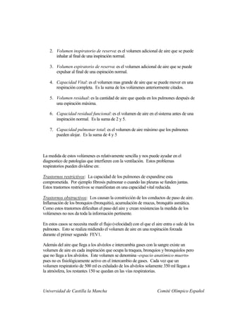 2. Volumen inspiratorio de reserva: es el volumen adicional de aire que se puede
       inhalar al final de una inspiración normal.

    3. Volumen espiratorio de reserva: es el volumen adicional de aire que se puede
       expulsar al final de una espiración normal.

    4. Capacidad Vital: es el volumen mas grande de aire que se puede mover en una
       respiración completa. Es la suma de los volúmenes anteriormente citados.

    5. Volumen residual: es la cantidad de aire que queda en los pulmones después de
       una espiración máxima.

    6. Capacidad residual funcional: es el volumen de aire en el sistema antes de una
       inspiración normal. Es la suma de 2 y 5.

    7. Capacidad pulmonar total: es el volumen de aire máximo que los pulmones
       pueden alojar. Es la suma de 4 y 5



La medida de estos volúmenes es relativamente sencilla y nos puede ayudar en el
diagnostico de patologías que interfieren con la ventilación. Estos problemas
respiratorios pueden dividirse en:

Trastornos restrictivos: La capacidad de los pulmones de expandirse esta
comprometida. Por ejemplo fibrosis pulmonar o cuando las pleuras se funden juntas.
Estos trastornos restrictivos se manifiestan en una capacidad vital reducida.

Trastornos obstructivos: Los causan la constricción de los conductos de paso de aire.
Inflamación de los bronquios (bronquitis), acumulación de mucus, bronquitis asmática.
Como estos trastornos dificultan el paso del aire y crean resistencias la medida de los
volúmenes no nos da toda la información pertinente.

En estos casos se necesita medir el flujo (velocidad) con el que el aire entra o sale de los
pulmones. Esto se realiza midiendo el volumen de aire en una respiración forzada
durante el primer segundo FEV1.

Además del aire que llega a los alvéolos e intercambia gases con la sangre existe un
volumen de aire en cada inspiración que ocupa la traquea, bronquios y bronquiolos pero
que no llega a los alvéolos. Este volumen se denomina -espacio anatómico muerto-
pues no es fisiológicamente activo en el intercambio de gases. Cada vez que un
volumen respiratorio de 500 ml es exhalado de los alvéolos solamente 350 ml llegan a
la atmósfera, los restantes 150 se quedan en las vías respiratorias.



Universidad de Castilla la Mancha                                    Comité Olímpico Español
 