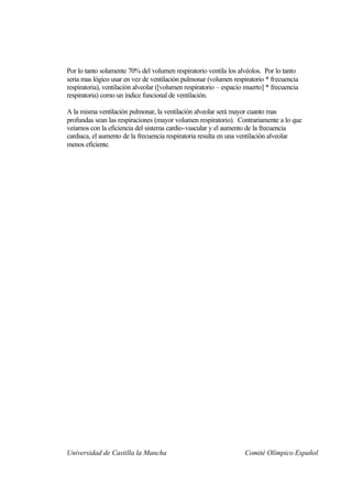Por lo tanto solamente 70% del volumen respiratorio ventila los alvéolos. Por lo tanto
seria mas lógico usar en vez de ventilación pulmonar (volumen respiratorio * frecuencia
respiratoria), ventilación alveolar ([volumen respiratorio – espacio muerto] * frecuencia
respiratoria) como un índice funcional de ventilación.

A la misma ventilación pulmonar, la ventilación alveolar será mayor cuanto mas
profundas sean las respiraciones (mayor volumen respiratorio). Contrariamente a lo que
veíamos con la eficiencia del sistema cardio-vascular y el aumento de la frecuencia
cardiaca, el aumento de la frecuencia respiratoria resulta en una ventilación alveolar
menos eficiente.




Universidad de Castilla la Mancha                                   Comité Olímpico Español
 