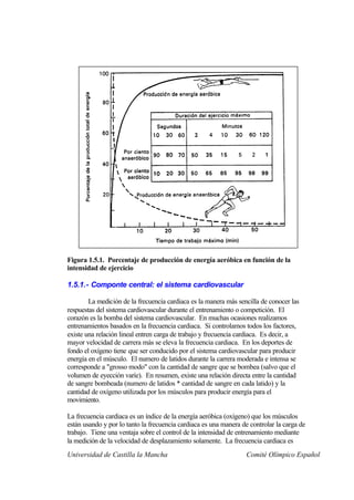 Figura 1.5.1. Porcentaje de producción de energía aeróbica en función de la
intensidad de ejercicio

1.5.1.- Componte central: el sistema cardiovascular

        La medición de la frecuencia cardiaca es la manera más sencilla de conocer las
respuestas del sistema cardiovascular durante el entrenamiento o competición. El
corazón es la bomba del sistema cardiovascular. En muchas ocasiones realizamos
entrenamientos basados en la frecuencia cardiaca. Si controlamos todos los factores,
existe una relación lineal entren carga de trabajo y frecuencia cardiaca. Es decir, a
mayor velocidad de carrera más se eleva la frecuencia cardiaca. En los deportes de
fondo el oxígeno tiene que ser conducido por el sistema cardiovascular para producir
energía en el músculo. El numero de latidos durante la carrera moderada e intensa se
corresponde a "grosso modo" con la cantidad de sangre que se bombea (salvo que el
volumen de eyección varíe). En resumen, existe una relación directa entre la cantidad
de sangre bombeada (numero de latidos * cantidad de sangre en cada latido) y la
cantidad de oxígeno utilizada por los músculos para producir energía para el
movimiento.

La frecuencia cardiaca es un índice de la energía aeróbica (oxígeno) que los músculos
están usando y por lo tanto la frecuencia cardiaca es una manera de controlar la carga de
trabajo. Tiene una ventaja sobre el control de la intensidad de entrenamiento mediante
la medición de la velocidad de desplazamiento solamente. La frecuencia cardiaca es
Universidad de Castilla la Mancha                                 Comité Olímpico Español
 