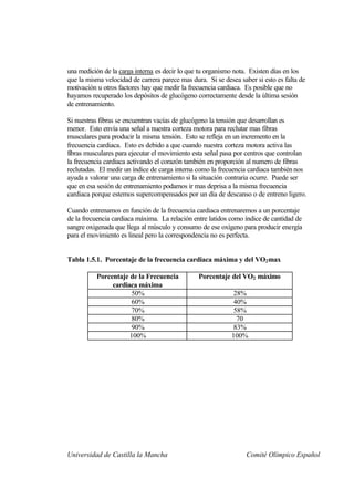 una medición de la carga interna es decir lo que tu organismo nota. Existen días en los
que la misma velocidad de carrera parece mas dura. Si se desea saber si esto es falta de
motivación u otros factores hay que medir la frecuencia cardiaca. Es posible que no
hayamos recuperado los depósitos de glucógeno correctamente desde la última sesión
de entrenamiento.

Si nuestras fibras se encuentran vacías de glucógeno la tensión que desarrollan es
menor. Esto envía una señal a nuestra corteza motora para reclutar mas fibras
musculares para producir la misma tensión. Esto se refleja en un incremento en la
frecuencia cardiaca. Esto es debido a que cuando nuestra corteza motora activa las
fibras musculares para ejecutar el movimiento esta señal pasa por centros que controlan
la frecuencia cardiaca activando el corazón también en proporción al numero de fibras
reclutadas. El medir un índice de carga interna como la frecuencia cardiaca también nos
ayuda a valorar una carga de entrenamiento si la situación contraria ocurre. Puede ser
que en esa sesión de entrenamiento podamos ir mas deprisa a la misma frecuencia
cardiaca porque estemos supercompensados por un día de descanso o de entreno ligero.

Cuando entrenamos en función de la frecuencia cardiaca entrenaremos a un porcentaje
de la frecuencia cardiaca máxima. La relación entre latidos como índice de cantidad de
sangre oxigenada que llega al músculo y consumo de ese oxígeno para producir energía
para el movimiento es lineal pero la correspondencia no es perfecta.


Tabla 1.5.1. Porcentaje de la frecuencia cardiaca máxima y del VO2 max

          Porcentaje de la Frecuencia           Porcentaje del VO2 máximo
               cardiaca máxima
                      50%                                    28%
                      60%                                    40%
                      70%                                    58%
                      80%                                     70
                      90%                                    83%
                     100%                                   100%




Universidad de Castilla la Mancha                                 Comité Olímpico Español
 