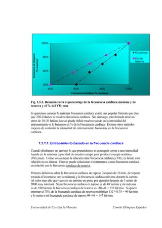100%


                                                                                           FCd normal
 Consumo de Oxigeno




                        80%                                                                FCd de
     (% maximo)




                                                                                           Reserva


                        60%



                        40%
                           40%              60%                   80%               100%
                                           Frecuencia Cardiaca (% maximo)


Fig. 1.5.2. Relación entre el porcentaje de la frecuencia cardiaca máxima y de
reserva y el % del VO2 max

Si queremos conocer la máxima frecuencia cardiaca existe una popular formula que dice
que 220-Edad es tu máxima frecuencia cardiaca. Sin embargo, esta formula tiene un
error de 10-20 latidos, lo cual puede influir mucho cuando en la intensidad del
entrenamiento si lo basamos en % de la Frecuencia cardiaca. Existen otros métodos
mejores de controlar la intensidad de entrenamiento basándose en la frecuencia
cardiaca.


                      1.5.1.1. Entrenamiento basado en la frecuencia cardiaca

Cuando diseñamos un entreno lo que pretendemos es conseguir correr a una intensidad
basada en la máxima capacidad de nuestro cuerpo para producir energía aeróbica
(VO 2 max). Como veis aunque la relación entre frecuencia cardiaca y VO 2 es lineal, esta
relación no es directa. Esto se puede solucionar si entrenamos a una frecuencia cardiaca
en relación con la frecuencia cardiaca de reserva.

Primero debemos saber la frecuencia cardiaca de reposo (después de 10 min. de reposo
tomada al levantarse por la mañana) y la frecuencia cardiaca máxima durante la carrera
(el valor mas alto que veáis en un entreno en pista, por ejemplo después de 3 series de
2000 muy intenso). Si mi frecuencia cardiaca en reposo es de 48 lat/min y mi máxima
es de 180 lat/min la frecuencia cardiaca de reserva es 180-48 = 132 lat/min. Si quiero
entrenar al 75% de la frecuencia cardiaca de reserva multiplico 132 * 0.75 = 99 lat/min
y lo sumo a mi frecuencia cardiaca de reposo 99+48 = 147 lat/min.


Universidad de Castilla la Mancha                                           Comité Olímpico Español
 