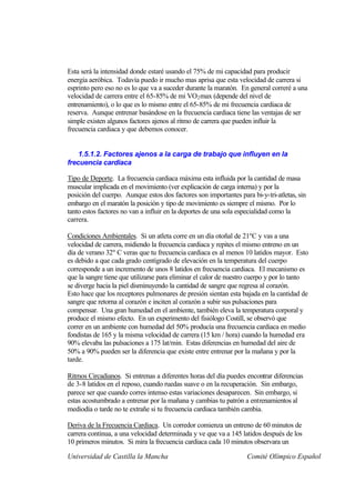 Esta será la intensidad donde estaré usando el 75% de mi capacidad para producir
energía aeróbica. Todavía puedo ir mucho mas aprisa que esta velocidad de carrera si
esprinto pero eso no es lo que va a suceder durante la maratón. En general correré a una
velocidad de carrera entre el 65-85% de mi VO 2 max (depende del nivel de
entrenamiento), o lo que es lo mismo entre el 65-85% de mi frecuencia cardiaca de
reserva. Aunque entrenar basándose en la frecuencia cardiaca tiene las ventajas de ser
simple existen algunos factores ajenos al ritmo de carrera que pueden influir la
frecuencia cardiaca y que debemos conocer.


    1.5.1.2. Factores ajenos a la carga de trabajo que influyen en la
frecuencia cardiaca

Tipo de Deporte. La frecuencia cardiaca máxima esta influida por la cantidad de masa
muscular implicada en el movimiento (ver explicación de carga interna) y por la
posición del cuerpo. Aunque estos dos factores son importantes para bi-y-tri-atletas, sin
embargo en el maratón la posición y tipo de movimiento es siempre el mismo. Por lo
tanto estos factores no van a influir en la deportes de una sola especialidad como la
carrera.

Condiciones Ambientales. Si un atleta corre en un día otoñal de 21ºC y vas a una
velocidad de carrera, midiendo la frecuencia cardiaca y repites el mismo entreno en un
día de verano 32º C veras que tu frecuencia cardiaca es al menos 10 latidos mayor. Esto
es debido a que cada grado centígrado de elevación en la temperatura del cuerpo
corresponde a un incremento de unos 8 latidos en frecuencia cardiaca. El mecanismo es
que la sangre tiene que utilizarse para eliminar el calor de nuestro cuerpo y por lo tanto
se diverge hacia la piel disminuyendo la cantidad de sangre que regresa al corazón.
Esto hace que los receptores pulmonares de presión sientan esta bajada en la cantidad de
sangre que retorna al corazón e inciten al corazón a subir sus pulsaciones para
compensar. Una gran humedad en el ambiente, también eleva la temperatura corporal y
produce el mismo efecto. En un experimento del fisiólogo Costill, se observó que
correr en un ambiente con humedad del 50% producía una frecuencia cardiaca en medio
fondistas de 165 y la misma velocidad de carrera (15 km / hora) cuando la humedad era
90% elevaba las pulsaciones a 175 lat/min. Estas diferencias en humedad del aire de
50% a 90% pueden ser la diferencia que existe entre entrenar por la mañana y por la
tarde.

Ritmos Circadianos. Si entrenas a diferentes horas del día puedes encontrar diferencias
de 3-8 latidos en el reposo, cuando ruedas suave o en la recuperación. Sin embargo,
parece ser que cuando corres intenso estas variaciones desaparecen. Sin embargo, si
estas acostumbrado a entrenar por la mañana y cambias tu patrón a entrenamientos al
mediodía o tarde no te extrañe si tu frecuencia cardiaca también cambia.

Deriva de la Frecuencia Cardiaca. Un corredor comienza un entreno de 60 minutos de
carrera continua, a una velocidad determinada y ve que va a 145 latidos después de los
10 primeros minutos. Si mira la frecuencia cardiaca cada 10 minutos observara un

Universidad de Castilla la Mancha                                  Comité Olímpico Español
 