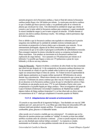 aumento progresivo de la frecuencia cardiaca, y hacia el final del entreno la frecuencia
cardiaca podría llegar a los 160 latidos por minuto. La razón para esta deriva cardiaca
es que a medida que haces ejercicio sudas y vas perdiendo parte de tu volumen de
plasma que circula por tus venas. Esto disminuirá la cantidad de sangre que retorna al
corazón y por lo tanto subirá la frecuencia cardiaca para compensar y seguir mandando
la misma cantidad de sangre (y por lo tanto oxígeno) al músculo. Si bebes durante el
ejercicio esta deriva cardiaca disminuye mucho. Sin embargo, todavía permanece algo
de la deriva cardiaca.

Esto es debido a que la frecuencia cardiaca esta regulada no solamente por la presión
sanguínea sino también por la cantidad de unidades motoras reclutadas para el
movimiento en proporción a la fuerza relativa que se demanda a ese músculo. En un
entrenamiento prolongado, algunas de las fibras musculares se fatigan como
consecuencia de que se les acaba el glucógeno (combustible de carbohidratos) muscular.
Para conseguir mantener la misma velocidad de carrera se compensa reclutando mas
fibras musculares. Esto produce un incremento en la frecuencia cardiaca (ver
explicación de carga interna). Así si pasasteis en 150 pulsaciones por minuto en el
kilómetro 5 es posible que llegues a meta con 175 pulsaciones a pesar de vayas
bebiendo y el día no sea muy caluroso.

Fatiga de Miocardio. Algunos tri-atletas y corredores de ultra-fondo me han comentado
que observan que después de 3-4 de competición su frecuencia cardiaca disminuye (en
vez de aumentar en virtud a lo que he contado sobre la deriva) sin que (por lo menos
según sus sensaciones) bajen el ritmo de carrera. En Toledo tuvimos la oportunidad de
medir algunos parámetros en el equipo militar nacional de 100 kilómetros de carrera
durante una concentración. Observamos durante esta concentración que a pesar de que
corrieron 72 kilómetro de carrera continua que duro mas de 5 horas no hubo evidencia
de un descenso en la frecuencia cardiaca a pesar de que la velocidad de carrera si bajo.
El ambiente en esta prueba era de unos 17ºC lo cual eliminaba el factor calor como
compensación a la posible bajada por fatiga cardiaca. Otros investigadores del grupo de
Lopez-Chicharro (Enfermería Universidad Complutense de Madrid) han medido
algunos índices de fatiga cardiaca (troponina C) y no han observado un efecto incluso
en maratonianos de la 3ª edad que completaron el maratón popular de Madrid.

       1.5.1.3. Adaptaciones del corazón al entrenamiento

 El corazón es una maravilla de la ingeniería biológica. Esta diseñado con mas de 2.000
capilares por cm3 , para proveer O2 a sus fibras que están llenas de mitocondria (30% del
volumen total) para producir energía aeróbica. El corazón puede utilizar como
combustible, grasa, glucosa o el indeseable lactato.

¿Que sucede con el corazón a medida que nos entrenamos?. Al contrario que en los
músculos de nuestras piernas que cambian en "calidad" el corazón ya tiene una calidad
aeróbica excelente antes de comenzar a entrenar. ¿Cómo se puede mejorar un músculo
que ya esta diseñado para realizar trabajo constante?. La respuesta es simple;
aumentando su el tamaño, en otras palabras teniendo más de una cosa buena.

Universidad de Castilla la Mancha                                  Comité Olímpico Español
 