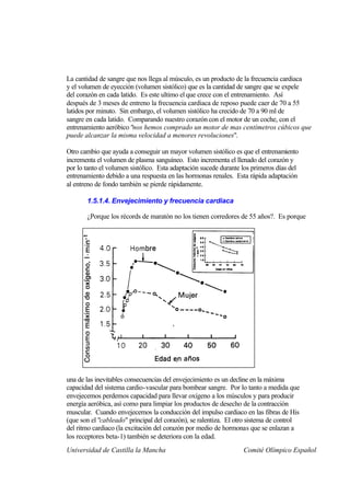 La cantidad de sangre que nos llega al músculo, es un producto de la frecuencia cardiaca
y el volumen de eyección (volumen sistólico) que es la cantidad de sangre que se expele
del corazón en cada latido. Es este ultimo el que crece con el entrenamiento. Así
después de 3 meses de entreno la frecuencia cardiaca de reposo puede caer de 70 a 55
latidos por minuto. Sin embargo, el volumen sistólico ha crecido de 70 a 90 ml de
sangre en cada latido. Comparando nuestro corazón con el motor de un coche, con el
entrenamiento aeróbico "nos hemos comprado un motor de mas centímetros cúbicos que
puede alcanzar la misma velocidad a menores revoluciones".

Otro cambio que ayuda a conseguir un mayor volumen sistólico es que el entrenamiento
incrementa el volumen de plasma sanguíneo. Esto incrementa el llenado del corazón y
por lo tanto el volumen sistólico. Esta adaptación sucede durante los primeros días del
entrenamiento debido a una respuesta en las hormonas renales. Esta rápida adaptación
al entreno de fondo también se pierde rápidamente.

       1.5.1.4. Envejecimiento y frecuencia cardiaca

       ¿Porque los récords de maratón no los tienen corredores de 55 años?. Es porque




una de las inevitables consecuencias del envejecimiento es un decline en la máxima
capacidad del sistema cardio-vascular para bombear sangre. Por lo tanto a medida que
envejecemos perdemos capacidad para llevar oxígeno a los músculos y para producir
energía aeróbica, así como para limpiar los productos de desecho de la contracción
muscular. Cuando envejecemos la conducción del impulso cardiaco en las fibras de His
(que son el "cableado" principal del corazón), se ralentiza. El otro sistema de control
del ritmo cardiaco (la excitación del corazón por medio de hormonas que se enlazan a
los receptores beta-1) también se deteriora con la edad.
Universidad de Castilla la Mancha                                 Comité Olímpico Español
 