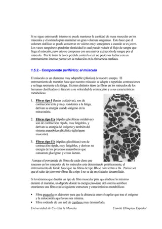 Si se sigue entrenando intenso se puede mantener la cantidad de masa muscular en los
músculos y el estimulo para mantener un gran volumen sanguíneo. Esto hace que el
volumen sistólico se pueda conservar en valores muy semejantes a cuando se es joven.
Los vasos sanguíneos perderán elasticidad lo cual puede reducir el flujo de sangre que
llega al músculo, pero esto se compensa con una mayor extracción de sangre por el
músculo. Por lo tanto la única perdida contra la cual no podemos luchar con un
entrenamiento intenso parece ser la reducción en la frecuencia cardiaca.


1.5.2.- Componente periférico; el músculo

El músculo es un elemento muy adaptable (plástico) de nuestro cuerpo. El
entrenamiento de maratón hace que nuestro músculo se adapte a repetidas contracciones
y se haga resistente a la fatiga. Existen distintos tipos de fibras en los músculos de los
humanos clasificadas en función a su velocidad de contracción y a sus características
metabólicas:

1. Fibras tipo I (lentas oxidativas); son de
   contracción lenta y muy resistentes a la fatiga,
   derivan su energía usando oxígeno en la
   mitocondria.

2. Fibras tipo IIa (rápidas glicolíticas oxidativas)
   son de contracción rápida, mas fatigables, y
   derivan su energía del oxígeno y también del
   sistema anaeróbico glicolitíco (glicógeno
   muscular).

3. Fibras tipo IIb (rápidas glicolíticas) son de
   contracción rápida, muy fatigables, y derivan su
   energía de los procesos anaeróbicos que
   consumen glucógeno y crean lactato.

 Aunque el porcentaje de fibras de cada clase que
tenemos en los músculos de los músculos esta determinado genéticamente, el
entrenamiento de fondo hace que las fibras de tipo IIb se conviertan a IIa. Parece ser
que el salto de convertir fibras IIa a tipo I no se da en el adulto desarrollado.

Si tuviéramos que diseñar un tipo de fibra muscular para que rindiese lo máximo
durante el maratón, un deporte donde la energía proviene del sistema aeróbico
crearíamos una fibra con la siguiente estructura y características metabólicas:

•   Fibra pequeña en diámetro para que la distancia entre el capilar que trae el oxígeno
    y la mitocondria que lo usa sea mínima.
•   Fibra rodeada de una red de capilares muy desarrollada.
Universidad de Castilla la Mancha                                  Comité Olímpico Español
 