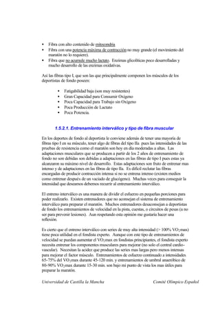 •   Fibra con alto contenido de mitocondria
•   Fibra con una potencia máxima de contracción no muy grande (el movimiento del
    maratón no lo requiere).
•   Fibra que no acumule mucho lactato. Enzimas glicolíticas poco desarrolladas y
    mucho desarrollo de las enzimas oxidativas.

Así las fibras tipo I, que son las que principalmente componen los músculos de los
deportistas de fondo poseen:

         •   Fatigabilidad baja (son muy resistentes)
         •   Gran Capacidad para Consumir Oxígeno
         •   Poca Capacidad para Trabajo sin Oxígeno
         •   Poca Producción de Lactato
         •   Poca Potencia.


        1.5.2.1. Entrenamiento interválico y tipo de fibra muscular

En los deportes de fondo al deportista le conviene además de tener una mayoría de
fibras tipo I en su músculo, tener algo de fibras del tipo IIa pues las intensidades de las
pruebas de resistencia como el maratón son hoy en día moderadas a altas. Las
adaptaciones musculares que se producen a partir de los 2 años de entrenamiento de
fondo no son debidas son debidas a adaptaciones en las fibras de tipo I pues estas ya
alcanzaron su máximo nivel de desarrollo. Estas adaptaciones son fruto de entrenar mas
intenso y de adaptaciones en las fibras de tipo IIa. Es difícil reclutar las fibras
encargadas de producir contracción intensa si no se entrena intenso (existen medios
como entrenar después de un vaciado de glucógeno). Muchas veces para conseguir la
intensidad que deseamos debemos recurrir al entrenamiento interválico.

El entreno interválico es una manera de dividir el esfuerzo en pequeñas porciones para
poder realizarlo. Existen entrenadores que no aconsejan el sistema de entrenamiento
interválico para preparar el maratón. Muchos entrenadores desaconsejan a deportistas
de fondo los entrenamientos de velocidad en la pista, cuestas, o circuitos de pesas (a no
ser para prevenir lesiones). Aun respetando esta opinión me gustaría hacer una
reflexión.

Es cierto que el entreno interválico con series de muy alta intensidad (> 100% VO 2 max)
tiene poca utilidad en el fondista experto. Aunque con este tipo de entrenamientos de
velocidad se puedan aumentar el VO2 max en fondistas principiantes, el fondista experto
necesita entrenar los componentes musculares para mejorar (no solo el central cardio-
vascular). Necesitan la acidez que produce las series mas largas pero menos intensas
para mejorar el factor músculo. Entrenamientos de esfuerzo continuado a intensidades
65-75% del VO 2 max durante 45-120 min. y entrenamientos de umbral anaeróbico de
80-90% VO 2 max durante 15-30 min. son bajo mi punto de vista los mas útiles para
preparar la maratón.

Universidad de Castilla la Mancha                                   Comité Olímpico Español
 