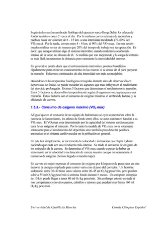 Según informa el renombrado fisiólogo del ejercicio sueco Bengt Saltin los atletas de
fondo keniatas corren 2 veces al día. Por la mañana corren a través de montañas y
pueblos hasta un volumen de 8 - 15 km. a una intensidad moderada (70-80% del
VO2 max). Por la tarde, corren entre 4 - 8 km. al 90% del VO 2 max. En esta sesión
pueden realizar series de manera que 20% del tiempo de trabajo sea recuperación. Es
decir, que aunque utilizan algo el sistema interválico cuando realizan la sesión más
intensa de la tarde, no abusan de él. A medida que van mejorando y la carga de entreno
es más fácil, incrementan la distancia pero raramente la intensidad del entreno.

En general se podría decir que el entrenamiento interválico produce beneficios
rápidamente pero existe un estancamiento en las marcas si se abusa de el para preparar
la maratón. Esfuerzos continuados de alta intensidad son más aconsejables.

Basándose en las respuestas fisiológicas recogidas durante años de observación en
deportistas de fondo, se puede modelar los aspectos que mas influyen en el rendimiento
del ejercicio prolongado. Existen 3 factores que determinan el rendimiento en maratón.
Estos 3 factores se desarrollan temporalmente según el organismo se prepara para una
maratón. Estos factores son el consumo de oxigeno máximo, el umbral de lactato, y la
eficiencia de carrera.

1.5.3.- Consumo de oxígeno máximo (VO2 max)

Al igual que en el vestuario de un equipo de balonmano se oyen comentarios sobre la
potencia de lanzamiento, los atletas de fondo entre ellos, se auto-valoran en función a su
VO2 max. El VO2 max esta determinado por la capacidad del sistema cardiovascular
para llevar oxígeno al músculo. Por lo tanto la medida de VO 2 max no es solamente
interesante para el rendimiento del deportista sino también para detectar posibles
anomalías en el sistema cardiovascular en la población en general.

En este test simplemente, se incrementa la velocidad e inclinación en el tapiz rodante
haciendo que cada vez sea el esfuerzo más intenso. Se mide el consumo de oxígeno de
los músculos de la carrera. Se determina el VO 2 max cuando a pesar de haber un
incremento en la velocidad o inclinación de carrera nuestro cuerpo no incrementa el
consumo de oxígeno (hemos llegado a nuestro tope).

En carrera es mejor expresar el consumo de oxígeno por kilogramo de peso pues en este
deporte la energía empleada para correr varia con el peso del corredor. Un hombre
sedentario entre 30-40 tiene unos valores entre 40-45 ml O2 /kg peso/min, pero pueden
subir a 55 ml O2 /kg peso/min si entrena fondo durante 6 meses. Un campeón olímpico
de 10 km puede llegar a tener 80 ml O2 /kg peso/min. Sin embargo esto no es nada si
nos comparamos con otros perros, caballos y ratones que pueden tener hasta 160 ml
O2 /kg peso/min.




Universidad de Castilla la Mancha                                   Comité Olímpico Español
 