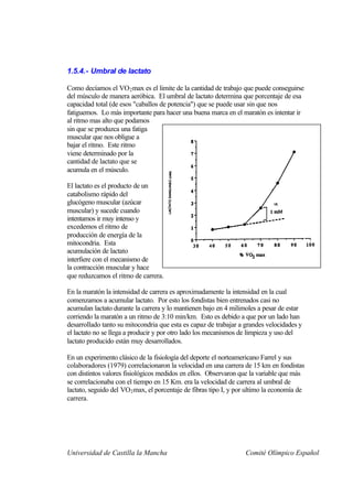 1.5.4.- Umbral de lactato

Como decíamos el VO 2 max es el limite de la cantidad de trabajo que puede conseguirse
del músculo de manera aeróbica. El umbral de lactato determina que porcentaje de esa
capacidad total (de esos "caballos de potencia") que se puede usar sin que nos
fatiguemos. Lo más importante para hacer una buena marca en el maratón es intentar ir
al ritmo mas alto que podamos
sin que se produzca una fatiga
muscular que nos obligue a
bajar el ritmo. Este ritmo
viene determinado por la
cantidad de lactato que se
acumula en el músculo.

El lactato es el producto de un
catabolismo rápido del
glucógeno muscular (azúcar
muscular) y sucede cuando
intentamos ir muy intenso y
excedemos el ritmo de
producción de energía de la
mitocondria. Esta
acumulación de lactato
interfiere con el mecanismo de
la contracción muscular y hace
que reduzcamos el ritmo de carrera.

En la maratón la intensidad de carrera es aproximadamente la intensidad en la cual
comenzamos a acumular lactato. Por esto los fondistas bien entrenados casi no
acumulan lactato durante la carrera y lo mantienen bajo en 4 milimoles a pesar de estar
corriendo la maratón a un ritmo de 3:10 min/km. Esto es debido a que por un lado han
desarrollado tanto su mitocondria que esta es capaz de trabajar a grandes velocidades y
el lactato no se llega a producir y por otro lado los mecanismos de limpieza y uso del
lactato producido están muy desarrollados.

En un experimento clásico de la fisiología del deporte el norteamericano Farrel y sus
colaboradores (1979) correlacionaron la velocidad en una carrera de 15 km en fondistas
con distintos valores fisiológicos medidos en ellos. Observaron que la variable que más
se correlacionaba con el tiempo en 15 Km. era la velocidad de carrera al umbral de
lactato, seguido del VO2 max, el porcentaje de fibras tipo I, y por ultimo la economía de
carrera.




Universidad de Castilla la Mancha                                 Comité Olímpico Español
 