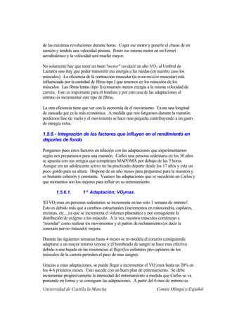 de las máximas revoluciones durante horas. Coger ese motor y ponerle el chasis de un
camión y tendrás una velocidad pésima. Poner ese mismo motor en un Ferrari
aerodinámico y la velocidad será mucho mayor.

No solamente hay que tener un buen "motor" (es decir un alto VO2 al Umbral de
Lactato) sino hay que poder transmitir esa energía a las ruedas (en nuestro caso los
músculos). La eficiencia de la contracción muscular (la transmisión muscular) esta
influenciada por la cantidad de fibras tipo I que tenemos en los músculos de los
músculos. Las fibras lentas (tipo I) consumen menos energía a la misma velocidad de
carrera. Esto es importante para el fondista y por esto una de las adaptaciones al
entreno es incrementar este tipo de fibras.

La otra eficiencia tiene que ver con la economía de el movimiento. Existe una longitud
de zancada que es la más económica. A medida que nos fatigamos durante la maratón
perdemos fase de vuelo y el movimiento se hace mas pequeña contribuyendo a un gasto
de energía extra.

1.5.6.- Integración de los factores que influyen en el rendimiento en
deportes de fondo

Pongamos pues estos factores en relación con las adaptaciones que experimentamos
según nos preparamos para una maratón. Carlos una persona sedentaria en los 30 años
se apuesta con sus amigos que completara MAPOMA por debajo de las 3 horas.
Aunque era un adolescente activo no ha practicado deporte desde los 17 años y esta un
poco gordo para su altura. Dispone de un año meses para prepararse para la maratón y
es bastante cabezón y constante. Veamos las adaptaciones que se sucederán en Carlos y
que momentos son los mejores para influir en su entrenamiento.

       1.5.6.1.        1ª Adaptación; VO2max.

!El VO2 max en personas sedentarias se incrementa en tan solo 1 semana de entreno!.
Esto es debido más que a cambios estructurales (incrementos en mitocondria, capilares,
enzimas, etc....) a que se incrementa el volumen plasmático y por consiguiente la
distribución de oxígeno a los músculo. A la vez, nuestros músculos comienzan a
"recordar" como realizar los movimientos y el patrón de reclutamiento (es decir la
conexión nervio-músculo) mejora.

Durante las siguientes semanas hasta 4 meses se re-modela el corazón consiguiendo
adaptarse a un mayor retorno venoso y el bombeado de sangre se hace mas efectivo
debido a una bajada en las resistencias al flujo (los esfínteres pre-capilares de los
músculos de la carrera permiten el paso de mas sangre).

Gracias a estas adaptaciones, se puede llegar a incrementar el VO 2 max hasta un 20% en
los 4-6 primeros meses. Esto sucede con un buen plan de entrenamiento. Se debe
incrementar progresivamente la intensidad del entrenamiento a medida que Carlos se va
poniendo en forma y se consiguen las adaptaciones. A partir del 6 mes de entreno es
Universidad de Castilla la Mancha                                  Comité Olímpico Español
 
