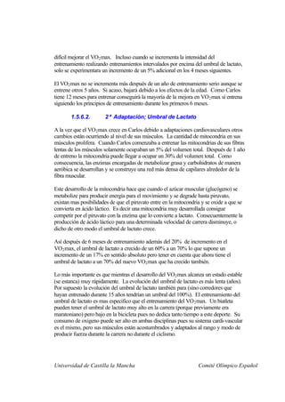 difícil mejorar el VO2 max. Incluso cuando se incrementa la intensidad del
entrenamiento realizando entrenamientos intervalados por encima del umbral de lactato,
solo se experimentara un incremento de un 5% adicional en los 4 meses siguientes.

El VO2 max no se incrementa más después de un año de entrenamiento serio aunque se
entrene otros 5 años. Si acaso, bajará debido a los efectos de la edad. Como Carlos
tiene 12 meses para entrenar conseguirá la mayoría de la mejora en VO 2 max si entrena
siguiendo los principios de entrenamiento durante los primeros 6 meses.

       1.5.6.2.        2ª Adaptación; Umbral de Lactato

A la vez que el VO2 max crece en Carlos debido a adaptaciones cardiovasculares otros
cambios están ocurriendo al nivel de sus músculos. La cantidad de mitocondria en sus
músculos prolifera. Cuando Carlos comenzaba a entrenar las mitocondrias de sus fibras
lentas de los músculos solamente ocupaban un 5% del volumen total. Después de 1 año
de entreno la mitocondria puede llegar a ocupar un 30% del volumen total. Como
consecuencia, las enzimas encargadas de metabolizar grasa y carbohidratos de manera
aeróbica se desarrollan y se construye una red más densa de capilares alrededor de la
fibra muscular.

Este desarrollo de la mitocondria hace que cuando el azúcar muscular (glucógeno) se
metabolize para producir energía para el movimiento y se degrade hasta piruvato,
existan mas posibilidades de que el piruvato entre en la mitocondria y se oxide a que se
convierta en ácido láctico. Es decir una mitocondria muy desarrollada consigue
competir por el piruvato con la enzima que lo convierte a lactato. Consecuentemente la
producción de ácido láctico para una determinada velocidad de carrera disminuye, o
dicho de otro modo el umbral de lactato crece.

Así después de 6 meses de entrenamiento además del 20% de incremento en el
VO2 max, el umbral de lactato a crecido de un 60% a un 70% lo que supone un
incremento de un 17% en sentido absoluto pero tener en cuenta que ahora tiene el
umbral de lactato a un 70% del nuevo VO 2 max que ha crecido también.

Lo más importante es que mientras el desarrollo del VO 2 max alcanza un estado estable
(se estanca) muy rápidamente. La evolución del umbral de lactato es más lenta (años).
Por supuesto la evolución del umbral de lactato también para (sino corredores que
hayan entrenado durante 15 años tendrían un umbral del 100%). El entrenamiento del
umbral de lactato es mas especifico que el entrenamiento del VO2 max. Un biatleta
pueden tener el umbral de lactato muy alto en la carrera (porque previamente era
maratoniano) pero bajo en la bicicleta pues no dedica tanto tiempo a este deporte. Su
consumo de oxigeno puede ser alto en ambas disciplinas pues su sistema cardi-vascular
es el mismo, pero sus músculos están acostumbrados y adaptados al rango y modo de
producir fuerza durante la carrera no durante el ciclismo.




Universidad de Castilla la Mancha                                  Comité Olímpico Español
 