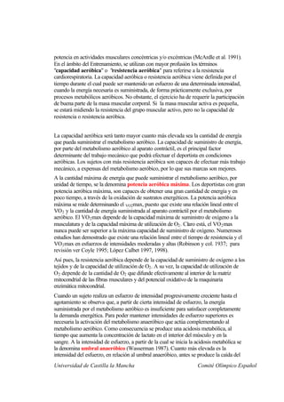 potencia en actividades musculares concéntricas y/o excéntricas (McArdle et al. 1991).
En el ámbito del Entrenamiento, se utilizan con mayor profusión los términos
"capacidad aeróbica" o "resistencia aeróbica" para referirse a la resistencia
cardiorespiratoria. La capacidad aeróbica o resistencia aeróbica viene definida por el
tiempo durante el cual puede ser mantenido un esfuerzo de una determinada intensidad,
cuando la energía necesaria es suministrada, de forma prácticamente exclusiva, por
procesos metabólicos aeróbicos. No obstante, el ejercicio ha de requerir la participación
de buena parte de la masa muscular corporal. Si la masa muscular activa es pequeña,
se estará midiendo la resistencia del grupo muscular activo, pero no la capacidad de
resistencia o resistencia aeróbica.


La capacidad aeróbica será tanto mayor cuanto más elevada sea la cantidad de energía
que pueda suministrar el metabolismo aeróbico. La capacidad de suministro de energía,
por parte del metabolismo aeróbico al aparato contráctil, es el principal factor
determinante del trabajo mecánico que podrá efectuar el deportista en condiciones
aeróbicas. Los sujetos con más resistencia aeróbica son capaces de efectuar más trabajo
mecánico, a expensas del metabolismo aeróbico, por lo que sus marcas son mejores.
A la cantidad máxima de energía que puede suministrar el metabolismo aeróbico, por
unidad de tiempo, se la denomina potencia aeróbica máxima. Los deportistas con gran
potencia aeróbica máxima, son capaces de obtener una gran cantidad de energía y en
poco tiempo, a través de la oxidación de sustratos energéticos. La potencia aeróbica
máxima se mide determinando el VO2max, puesto que existe una relación lineal entre el
VO2 y la cantidad de energía suministrada al aparato contráctil por el metabolismo
aeróbico. El VO 2 max depende de la capacidad máxima de suministro de oxígeno a la
musculatura y de la capacidad máxima de utilización de O2 . Claro está, el VO 2 max
nunca puede ser superior a la máxima capacidad de suministro de oxígeno. Numerosos
estudios han demostrado que existe una relación lineal entre el tiempo de resistencia y el
VO2 max en esfuerzos de intensidades moderadas y altas (Robinson y col. 1937; para
revisión ver Coyle 1995; López Calbet 1997, 1998).
Así pues, la resistencia aeróbica depende de la capacidad de suministro de oxígeno a los
tejidos y de la capacidad de utilización de O2 . A su vez, la capacidad de utilización de
O2 depende de la cantidad de O2 que difunde efectivamente al interior de la matriz
mitocondrial de las fibras musculares y del potencial oxidativo de la maquinaria
enzimática mitocondrial.
Cuando un sujeto realiza un esfuerzo de intensidad progresivamente creciente hasta el
agotamiento se observa que, a partir de cierta intensidad de esfuerzo, la energía
suministrada por el metabolismo aeróbico es insuficiente para satisfacer completamente
la demanda energética. Para poder mantener intensidades de esfuerzo superiores es
necesaria la activación del metabolismo anaeróbico que actúa complementando al
metabolismo aeróbico. Como consecuencia se produce una acidosis metabólica, al
tiempo que aumenta la concentración de lactato en el interior del músculo y en la
sangre. A la intensidad de esfuerzo, a partir de la cual se inicia la acidosis metabólica se
la denomina umbral anaeróbico (Wasserman 1987). Cuanto más elevada es la
intensidad del esfuerzo, en relación al umbral anaeróbico, antes se produce la caída del
Universidad de Castilla la Mancha                                     Comité Olímpico Español
 