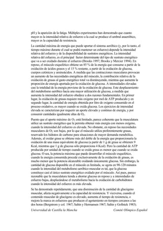 pH y la aparición de la fatiga. Múltiples experimentos han demostrado que cuanto
mayor es la intensidad relativa de esfuerzo a la cual se produce el umbral anaeróbico,
mayor es la capacidad de resistencia.
La cantidad máxima de energía que puede aportar el sistema aeróbico (y, por lo tanto, el
tiempo máximo durante el cual se podrá mantener un esfuerzo) depende la intensidad
relativa del esfuerzo y de la disponibilidad de sustratos energéticos. La intensidad
relativa del esfuerzo, es el principal factor determinante del tipo de sustrato energético
que va a ser oxidado durante el esfuerzo (Brooks 1997; Brooks y Mercier 1994). En
reposo, el músculo esquelético obtiene un 85 % de la energía que consume a partir de la
oxidación de ácidos grasos y el 15 % restante, a partir de la oxidación de glucosa,
cuerpos cetónicos y aminoácidos. A medida que las contracciones musculares provocan
un aumento de las necesidades energéticas del músculo, la contribución relativa de la
oxidación de grasas al gasto energético total va disminuyendo, mientras que aumenta la
proporción de energía aportada por la oxidación de glucosa. A intensidades elevadas
casi la totalidad de la energía proviene de la oxidación de glucosa. Este desplazamiento
del metabolismo aeróbico hacia una mayor utilización de glucosa, a medida que
aumenta la intensidad del esfuerzo obedece a dos razones fundamentales. En primer
lugar, la oxidación de grasas requiere más oxígeno por mol de ATP producido y en
segundo lugar, la cantidad de energía obtenida por litro de oxígeno consumido en el
proceso oxidativo, es mayor cuando se oxida glucosa. Los ejercicios de intensidad
elevada se caracterizan por requerir un aporte elevado y continuo de energía, y por
consumir cantidades igualmente altas de O2 .
Puesto que el aporte máximo de O2 está limitado, parece coherente que la musculatura
utilice un sustrato energético que le permita obtener más energía con menos oxígeno,
cuando la intensidad del esfuerzo es elevada. No obstante, en reposo las necesidades
musculares de O2 son bajas, por lo que el músculo utiliza preferentemente grasas,
reservado los hidratos de carbono para situaciones de mayor demanda metabólica.
Además, al oxidar grasa se obtiene más del doble de la energía que proporcionaría la
oxidación de una masa equivalente de glucosa (a partir de 1 g de grasa se obtienen 9
Kcal, mientras que 1 g de glucosa sólo proporciona 4 Kcal). Pero la cantidad de ATP
producida por unidad de tiempo cuando se oxida grasa es menor que cuando se oxida
glucosa. O sea, la potencia máxima que puede desarrollar el músculo esquelético,
cuando la energía consumida procede exclusivamente de la oxidación de grasas, es
mucho menor que la potencia alcanzable oxidando únicamente glucosa. Sin embargo, la
cantidad de glucosa disponible en el músculo es limitada, se agota en 90-120 minutos
cuando la intensidad del metabolismo aeróbico muscular es tal, que la glucosa
constituye casi el único sustrato energético oxidado por el músculo. Así pues, parece
razonable que la musculatura tienda a ahorrar glucosa en reposo y a intensidades de
esfuerzo bajas, desplazándose el metabolismo hacia la oxidación de carbohidratos
cuando la intensidad del esfuerzo es más elevada.
Se ha demostrado repetidamente, que una disminución de la cantidad de glucógeno
muscular, afecta negativamente a la capacidad de resistencia. Y viceversa, cuando el
contenido muscular de glucógeno es elevado, aumenta el tiempo de resistencia, o
mejora la marca en esfuerzos que producen el agotamiento en tiempos cercanos a las
dos horas (Bergstrom y col. 1967; Saltin y Hermansen 1967; Saltin y Gollnick 1983).
Universidad de Castilla la Mancha                                  Comité Olímpico Español
 