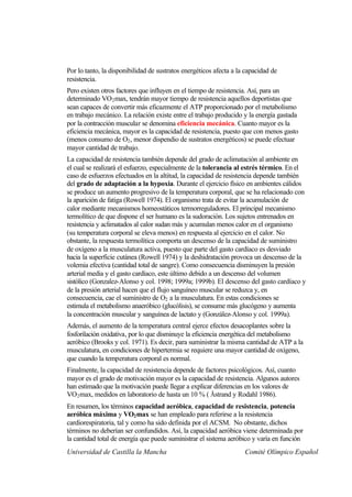 Por lo tanto, la disponibilidad de sustratos energéticos afecta a la capacidad de
resistencia.
Pero existen otros factores que influyen en el tiempo de resistencia. Así, para un
determinado VO 2 max, tendrán mayor tiempo de resistencia aquellos deportistas que
sean capaces de convertir más eficazmente el ATP proporcionado por el metabolismo
en trabajo mecánico. La relación existe entre el trabajo producido y la energía gastada
por la contracción muscular se denomina eficiencia mecánica. Cuanto mayor es la
eficiencia mecánica, mayor es la capacidad de resistencia, puesto que con menos gasto
(menos consumo de O2 , menor dispendio de sustratos energéticos) se puede efectuar
mayor cantidad de trabajo.
La capacidad de resistencia también depende del grado de aclimatación al ambiente en
el cual se realizará el esfuerzo, especialmente de la tolerancia al estrés térmico. En el
caso de esfuerzos efectuados en la altitud, la capacidad de resistencia depende también
del grado de adaptación a la hypoxia. Durante el ejercicio físico en ambientes cálidos
se produce un aumento progresivo de la temperatura corporal, que se ha relacionado con
la aparición de fatiga (Rowell 1974). El organismo trata de evitar la acumulación de
calor mediante mecanismos homeostáticos termorreguladores. El principal mecanismo
termolítico de que dispone el ser humano es la sudoración. Los sujetos entrenados en
resistencia y aclimatados al calor sudan más y acumulan menos calor en el organismo
(su temperatura corporal se eleva menos) en respuesta al ejercicio en el calor. No
obstante, la respuesta termolítica comporta un descenso de la capacidad de suministro
de oxígeno a la musculatura activa, puesto que parte del gasto cardíaco es desviado
hacia la superficie cutánea (Rowell 1974) y la deshidratación provoca un descenso de la
volemia efectiva (cantidad total de sangre). Como consecuencia disminuyen la presión
arterial media y el gasto cardíaco, este último debido a un descenso del volumen
sistólico (Gonzalez-Alonso y col. 1998; 1999a; 1999b). El descenso del gasto cardíaco y
de la presión arterial hacen que el flujo sanguíneo muscular se reduzca y, en
consecuencia, cae el suministro de O2 a la musculatura. En estas condiciones se
estimula el metabolismo anaeróbico (glucólisis), se consume más glucógeno y aumenta
la concentración muscular y sanguínea de lactato y (González-Alonso y col. 1999a).
Además, el aumento de la temperatura central ejerce efectos desacoplantes sobre la
fosforilación oxidativa, por lo que disminuye la eficiencia energética del metabolismo
aeróbico (Brooks y col. 1971). Es decir, para suministrar la misma cantidad de ATP a la
musculatura, en condiciones de hipertermia se requiere una mayor cantidad de oxígeno,
que cuando la temperatura corporal es normal.
Finalmente, la capacidad de resistencia depende de factores psicológicos. Así, cuanto
mayor es el grado de motivación mayor es la capacidad de resistencia. Algunos autores
han estimado que la motivación puede llegar a explicar diferencias en los valores de
VO2 max, medidos en laboratorio de hasta un 10 % ( Åstrand y Rodahl 1986).
En resumen, los términos capacidad aeróbica, capacidad de resistencia, potencia
aeróbica máxima y VO2 max se han empleado para referirse a la resistencia
cardiorespiratoria, tal y como ha sido definida por el ACSM. No obstante, dichos
términos no deberían ser confundidos. Así, la capacidad aeróbica viene determinada por
la cantidad total de energía que puede suministrar el sistema aeróbico y varía en función
Universidad de Castilla la Mancha                                   Comité Olímpico Español
 