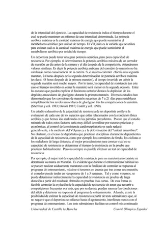 de la intensidad del ejercicio. La capacidad de resistencia indica el tiempo durante el
cual se puede mantener un esfuerzo de una intensidad determinada. La potencia
aeróbica máxima es la cantidad máxima de energía que puede suministrar el
metabolismo aeróbico por unidad de tiempo. El VO 2 max es la variable que se utiliza
para estimar cuál es la cantidad máxima de energía que puede suministrar el
metabolismo aeróbico por unidad de tiempo.
Un deportista puede tener una gran potencia aeróbica, pero poca capacidad de
resistencia. Por ejemplo, si determinamos la potencia aeróbica máxima de un corredor
de maratón un día antes de la carrera y el día después de la competición, obtendremos
valores similares. Es decir la potencia aeróbica máxima del corredor de maratón no ha
cambiado como consecuencia de la carrera. Si el mismo corredor efectúa una segunda
maratón, 24 horas después de la segunda determinación de potencia aeróbica máxima
(es decir, 48 horas después de la primera maratón), el tiempo invertido en cubrir la
segunda maratón será mucho mayor. Por lo tanto, la capacidad de resistencia (en este
caso el tiempo invertido en correr la maratón) será menor en la segunda ocasión. Entre
las razones que pueden explicar el fenómeno anterior destaca la depleción de los
depósitos musculares de glucógeno durante la primera maratón. Diversos estudios han
demostrado que los corredores de maratón necesitan de 7 a 21 días para restablecer
completamente los niveles musculares de glucógeno tras las competiciones de maratón
(Sherman y col. 1983; Bloom 1987; Costill y col. 1990).
Un estudio exhaustivo de la capacidad de resistencia de un deportista conlleva la
evaluación de cada uno de los aspectos que están relacionados con la condición física
aeróbica y que hemos ido analizando en los párrafos precedentes. Puesto que el estudio
rutinario de todos estos factores sería muy difícil de realizar por razones prácticas y
económicas, el control de la resistencia cardiorespiratoria se suele reducir,
generalmente, a la medición del VO2 max y a la determinación del "umbral anaeróbico".
No obstante, en el caso de deportistas que practican disciplinas claramente dependientes
de la capacidad de resistencia, como por ejemplo los corredores de fondo, los ciclistas o
los nadadores de larga distancia, el mejor procedimiento para conocer cuál es su
capacidad de resistencia es determinar el tiempo de resistencia en la prueba que
practican habitualmente. Pero no siempre es posible efectuar un test de capacidad de
resistencia.
Por ejemplo, el mejor test de capacidad de resistencia para un maratoniano consiste en
determinar su marca en Maratón. Es evidente que durante el entrenamiento habitual no
se pueden realizar asiduamente maratones con la finalidad de controlar la respuesta al
programa de entrenamiento, máxime si tenemos en cuenta que tras correr una maratón,
el corredor puede tardar en recuperarse de 1 a 3 semanas. Tal y como veremos, se
puede determinar indirectamente la capacidad de resistencia en pruebas de larga
duración a partir del resultado obtenido en pruebas más cortas. De esta forma es
factible controlar la evolución de la capacidad de resistencia sin tener que recurrir a
competiciones frecuentes o a tests, que por su dureza, pueden mermar las condiciones
del atleta y deteriorar su respuesta al programa de entrenamiento. Además, existe la
posibilidad de estimar la capacidad de resistencia a partir de tests submáximos que, al
no requerir que el deportista se esfuerce hasta el agotamiento, interfieren menos con el
programa de entrenamiento. Los tests submáximos facilitan un control más continuado
Universidad de Castilla la Mancha                                    Comité Olímpico Español
 