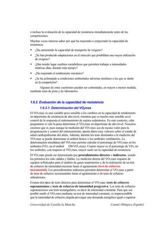 e incluso la evaluación de la capacidad de resistencia inmediatamente antes de las
competiciones.
Muchas veces interesa saber por qué ha mejorado o empeorado la capacidad de
resistencia.
§   ¿Ha aumentado la capacidad de transporte de oxígeno?
§   ¿Se han producido adaptaciones en el músculo que posibilitan una mayor utilización
    de oxígeno?
§   ¿Han tenido lugar cambios metabólicos que permiten trabajar a intensidades
    relativas altas, durante más tiempo?
§   ¿Ha mejorado el rendimiento mecánico?
§   ¿Se ha aclimatado a condiciones ambientales adversas similares a las que se darán
    en la competición?
       Algunas de estas cuestiones pueden ser contestadas, en mayor o menor medida,
mediante tests de pista y de laboratorio.


1.6.2. Evaluación de la capacidad de resistencia
        1.6.2.1. Determinación del VO2max
El VO2 max es una variable poco sensible a los cambios en la capacidad de rendimiento
en deportistas de resistencia de alto nivel, mientras que es mucho más sensible en el
control de la respuesta al entrenamiento de sujetos sedentarios. En este contexto, cabe
preguntarse si vale la pena determinar el VO2 max en deportistas de alto nivel. Nosotros
creemos que sí, pues aunque la medición del VO 2 max sea de escaso valor para la
programación y control del entrenamiento, aporta datos muy valiosos sobre el estado de
salud cardiopulmonar del atleta. Además, durante los tests destinados a la medición del
VO2 max se puede determinar el umbral láctico o los umbrales ventilatorios. La
determinación simultánea del VO2 max permite calcular el porcentaje de VO 2 max en los
umbrales (VO2 en el umbral 100/VO 2 max). Cuanto mayor es el porcentaje de VO 2 en
los umbrales, con respecto al VO 2 max, mayor suele ser la capacidad de resistencia.
El VO2 max puede ser determinado por procedimientos directos e indirectos, siendo
los primeros los más válidos y fiables. La medición directa del VO2 max requiere de
equipos sofisticados para el análisis de gases respiratorios y de la realización de un test
de esfuerzo de intensidad creciente hasta el agotamiento (test de esfuerzo
incremental). Los procedimientos indirectos permiten determinar el VO 2 max a partir
de tests de esfuerzo incrementales hasta el agotamiento o de tests de esfuerzo
submáximos.
Existen dos tipos de tests directos para determinar el VO 2 max: tests de esfuerzo
supramáximos y tests de esfuerzo de intensidad progresiva. Los tests de esfuerzo
supramáximos son tests rectangulares, es decir de intensidad constante. Para que sea
posible medir el VO2 max mediante un test de intensidad constante, es imprescindible
que la intensidad de esfuerzo elegida provoque una demanda energética igual o superior

Universidad de Castilla la Mancha                                    Comité Olímpico Español
 