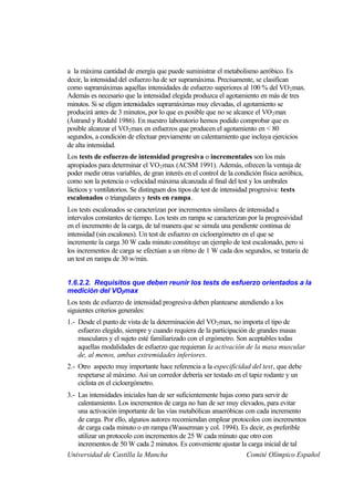 a la máxima cantidad de energía que puede suministrar el metabolismo aeróbico. Es
decir, la intensidad del esfuerzo ha de ser supramáxima. Precisamente, se clasifican
como supramáximas aquellas intensidades de esfuerzo superiores al 100 % del VO 2 max.
Además es necesario que la intensidad elegida produzca el agotamiento en más de tres
minutos. Si se eligen intensidades supramáximas muy elevadas, el agotamiento se
producirá antes de 3 minutos, por lo que es posible que no se alcance el VO 2 max
(Åstrand y Rodahl 1986). En nuestro laboratorio hemos podido comprobar que es
posible alcanzar el VO2 max en esfuerzos que producen el agotamiento en < 80
segundos, a condición de efectuar previamente un calentamiento que incluya ejercicios
de alta intensidad.
Los tests de esfuerzo de intensidad progresiva o incrementales son los más
apropiados para determinar el VO 2 max (ACSM 1991). Además, ofrecen la ventaja de
poder medir otras variables, de gran interés en el control de la condición física aeróbica,
como son la potencia o velocidad máxima alcanzada al final del test y los umbrales
lácticos y ventilatorios. Se distinguen dos tipos de test de intensidad progresiva: tests
escalonados o triangulares y tests en rampa.
Los tests escalonados se caracterizan por incrementos similares de intensidad a
intervalos constantes de tiempo. Los tests en rampa se caracterizan por la progresividad
en el incremento de la carga, de tal manera que se simula una pendiente continua de
intensidad (sin escalones). Un test de esfuerzo en cicloergómetro en el que se
incremente la carga 30 W cada minuto constituye un ejemplo de test escalonado, pero si
los incrementos de carga se efectúan a un ritmo de 1 W cada dos segundos, se trataría de
un test en rampa de 30 w/min.


1.6.2.2. Requisitos que deben reunir los tests de esfuerzo orientados a la
medición del VO2max
Los tests de esfuerzo de intensidad progresiva deben plantearse atendiendo a los
siguientes criterios generales:
1.- Desde el punto de vista de la determinación del VO 2 max, no importa el tipo de
    esfuerzo elegido, siempre y cuando requiera de la participación de grandes masas
    musculares y el sujeto esté familiarizado con el ergómetro. Son aceptables todas
    aquellas modalidades de esfuerzo que requieran la activación de la masa muscular
    de, al menos, ambas extremidades inferiores.
2.- Otro aspecto muy importante hace referencia a la especificidad del test, que debe
    respetarse al máximo. Así un corredor debería ser testado en el tapiz rodante y un
    ciclista en el cicloergómetro.
3.- Las intensidades iniciales han de ser suficientemente bajas como para servir de
    calentamiento. Los incrementos de carga no han de ser muy elevados, para evitar
    una activación importante de las vías metabólicas anaeróbicas con cada incremento
    de carga. Por ello, algunos autores recomiendan emplear protocolos con incrementos
    de carga cada minuto o en rampa (Wasserman y col. 1994). Es decir, es preferible
    utilizar un protocolo con incrementos de 25 W cada minuto que otro con
    incrementos de 50 W cada 2 minutos. Es conveniente ajustar la carga inicial de tal
Universidad de Castilla la Mancha                                  Comité Olímpico Español
 