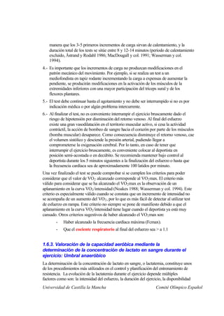 manera que los 3-5 primeros incrementos de carga sirvan de calentamiento, y la
    duración total de los tests se sitúe entre 8 y 12-14 minutos (período de calentamiento
    excluido, Åstrand y Rodahl 1986; MacDougall y col. 1991; Wasserman y col.
    1994).
4.- Es importante que los incrementos de carga no produzcan modificaciones en el
    patrón mecánico del movimiento. Por ejemplo, si se realiza un test a un
    mediofondista en tapiz rodante incrementando la carga a expensas de aumentar la
    pendiente, se producirán modificaciones en la activación de los músculos de la
    extremidades inferiores con una mayor participación del tríceps sural y de los
    flexores plantares.
5.- El test debe continuar hasta el agotamiento y no debe ser interrumpido si no es por
    indicación médica o por algún problema intercurrente.
6.- Al finalizar el test, no es conveniente interrumpir el ejercicio bruscamente dado el
    riesgo de hipotensión por disminución del retorno venoso. Al final del esfuerzo
    existe una gran vasodilatación en el territorio muscular activo, si cesa la actividad
    contráctil, la acción de bombeo de sangre hacia el corazón por parte de los músculos
    (bomba muscular) desaparece. Como consecuencia disminuye el retorno venoso, cae
    el volumen sistólico y desciende la presión arterial, pudiendo llegar a
    comprometerse la oxigenación cerebral. Por lo tanto, en caso de tener que
    interrumpir el ejercicio bruscamente, es conveniente colocar al deportista en
    posición semi-acostada o en decúbito. Se recomienda mantener bajo control al
    deportista durante los 5 minutos siguientes a la finalización del esfuerzo o hasta que
    la frecuencia cardíaca sea de aproximadamente 100 latidos por minuto.
Una vez finalizado el test se puede comprobar si se cumplen los criterios para poder
considerar que el valor de VO 2 alcanzado corresponde al VO 2 max. El criterio más
válido para considerar que se ha alcanzado el VO 2 max es la observación de un
aplanamiento en la curva VO2 /intensidad (Noakes 1988; Wasserman y col. 1994). Este
criterio es especialmente válido cuando se constata que un incremento de intensidad no
se acompaña de un aumento del VO 2 , por lo que es más fácil de detectar al utilizar test
de esfuerzo en rampa. Este criterio no siempre se pone de manifiesto debido a que el
aplanamiento en la curva VO2 /intensidad tiene lugar cuando el deportista ya está muy
cansado. Otros criterios sugestivos de haber alcanzado el VO 2 max son:
        -   Haber alcanzado la frecuencia cardíaca máxima (Fcmax).
        -   Que el cociente respiratorio al final del esfuerzo sea > a 1.1


1.6.3. Valoración de la capacidad aeróbica mediante la
determinación de la concentración de lactato en sangre durante el
ejercicio: Umbral anaeróbico
La determinación de la concentración de lactato en sangre, o lactatemia, constituye unos
de los procedimientos más utilizados en el control y planificación del entrenamiento de
resistencia. La evolución de la lactatemia durante el ejercicio depende múltiples
factores como son: la intensidad del esfuerzo, la duración del ejercicio, la disponibilidad
Universidad de Castilla la Mancha                                    Comité Olímpico Español
 