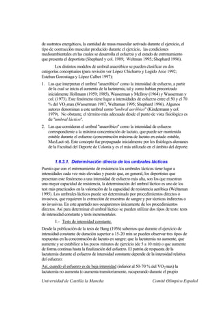 de sustratos energéticos, la cantidad de masa muscular activada durante el ejercicio, el
tipo de contracción muscular producido durante el ejercicio, las condiciones
medioambientales en las cuales se desarrolla el esfuerzo y el estado de entrenamiento
que presenta el deportista (Shephard y col. 1989; Weltman 1995; Shephard 1996).
        Los distintos modelos de umbral anaeróbico se pueden clasificar en dos
categorías conceptuales (para revisión ver López Chicharro y Legido Arce 1992;
Esteban Gorostiaga y López Calbet 1997):
1. Las que interpretan el umbral "anaeróbico" como la intensidad de esfuerzo, a partir
   de la cual se inicia el aumento de la lactatemia, tal y como habían preconizado
   inicialmente Hollmann (1959; 1985), Wasserman y McIlroy (1964) y Wasserman y
   col. (1973). Este fenómeno tiene lugar a intensidades de esfuerzo entre el 50 y el 70
   % del VO 2 max (Wasserman 1987, Weltaman 1995; Shephard 1996). Algunos
   autores denominan a este umbral como "umbral aeróbico" (Kindermann y col.
   1979). No obstante, el término más adecuado desde el punto de vista fisiológico es
   de "umbral láctico".
2. Las que consideran el umbral "anaeróbico" como la intensidad de esfuerzo
   correspondiente a la máxima concentración de lactato, que puede ser mantenida
   estable durante el esfuerzo (concentración máxima de lactato en estado estable,
   MaxLact-st). Este concepto fue propugnado inicialmente por los fisiólogos alemanes
   de la Facultad del Deporte de Colonia y es el más utilizado en el ámbito del deporte.


        1.6.3.1. Determinación directa de los umbrales lácticos
Puesto que con el entrenamiento de resistencia los umbrales lácticos tiene lugar a
intensidades cada vez más elevadas y puesto que, en general, los deportistas que
presentan este fenómeno a una intensidad de esfuerzo más alta, son los que muestran
una mayor capacidad de resistencia, la determinación del umbral láctico es uno de los
test más practicados en la valoración de la capacidad de resistencia aeróbica (Weltaman
1995). Los umbrales lácticos puede ser determinado por procedimientos directos o
invasivos, que requieren la extracción de muestras de sangre y por técnicas indirectas o
no invasivas. En este apartado nos ocuparemos únicamente de los procedimientos
directos. Así para determinar el umbral láctico se pueden utilizar dos tipos de tests: tests
de intensidad constante y tests incrementales.
        1.- Tests de intensidad constante.
Desde la publicación de la tesis de Bang (1936) sabemos que durante el ejercicio de
intensidad constante de duración superior a 15-20 min se pueden observar tres tipos de
respuestas en la concentración de lactato en sangre: que la lactatemia no aumente, que
aumente y se estabilice a los pocos minutos de ejercicio (de 5 a 10 min) o que aumente
de forma continua hasta la finalización del esfuerzo. El patrón de respuesta de la
lactatemia durante el esfuerzo de intensidad constante depende de la intensidad relativa
del esfuerzo:
Así, cuando el esfuerzo es de baja intensidad (inferior al 50-70 % del VO 2 max) la
lactatemia no aumenta (o aumenta transitoriamente, recuperando durante el propio

Universidad de Castilla la Mancha                                    Comité Olímpico Español
 