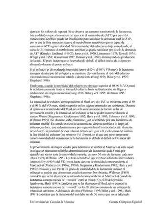 ejercicio los valores de reposo). Si se observa un aumento transitorio de la lactatemia,
éste es debido a que al comienzo del ejercicio el suministro de (ATP) por parte del
metabolismo aeróbico puede ser insuficiente para satisfacer la demanda total de ATP,
por lo que la fibra muscular recurre al metabolismo anaeróbico que es capaz de
suministrar ATP a gran velocidad. Si la intensidad del esfuerzo es baja o moderada, al
cabo de 2-3 minutos el metabolismo aeróbico ya puede satisfacer por sí solo la demanda
de ATP (Krogh y Lindhard 1919/20; Jones y col. 1970; Linnarsson 1974; Rowell 1974;
Whipp y col. 1981; Wasserman 1987; Henson y col. 1989), diminuyendo la producción
de lactato. El poco lactato que se ha producido debido al déficit inicial de oxígeno es
eliminado durante el propio esfuerzo.
Si el esfuerzo es de moderada intensidad (entre el 65 y el 90 % VO 2 max), la lactatemia
aumenta al principio del esfuerzo y se mantiene elevada durante el resto del esfuerzo
mostrando una concentración estable o decreciente (Bang 1936; Billat y col. 1995;
Shephard 1996).
Finalmente, cuando la intensidad del esfuerzo es elevada (superior al 80-90 % VO 2 max)
la lactatemia aumenta desde el inicio del esfuerzo hasta su finalización, sin llegar a
estabilizarse en ningún momento (Bang 1936; Billat y col. 1995; Weltman 1995;
Shephard 1996).
La intensidad de esfuerzo correspondiente al MaxLact-st o IAT se encuentra entre el 50
y el 90 % del VO 2 max, siendo superior en los sujetos entrenados en resistencia. Durante
el ejercicio a la intensidad del MaxLact-st la concentración de lactato se ha de
permanecer estable y la intensidad del esfuerzo se ha de poder mantener durante al
menos 30 min (Stegmann y Kindermann 1982; Heck y col. 1985; Urhausen y col. 1993;
Weltman 1995). No obstante, cabe plantearse ¿qué se entiende por una lactatemia de
esfuerzo estable? En sentido estricto la lactatemia no debería cambiar a lo largo del
esfuerzo, es decir, que si determinamos por regresión lineal la relación lactato duración
del esfuerzo, la pendiente de esta relación debería ser igual a 0, excluyendo del análisis
la fase inicial del esfuerzo (los primeros 5 ó 10 min), en el que una parte importante
(sino la totalidad) del incremento de la lactatemia es debida al déficit de O2 inicial del
esfuerzo.
El procedimiento de mayor validez para determinar el umbral el MaxLact-st sería aquél
en el que se efectuaran múltiples determinaciones de lactatemia (cada 5 min, por
ejemplo) en varios tests de intensidad constante, de unos 30 min de duración cada uno
(Heck 1991; Weltman 1995). Los tests se tendrían que efectuar a distintas intensidades
(entre el 50 y el 90 % del VO 2 max), hasta dar con la intensidad correspondiente al
MaxLact-st (Mader y col. 1976a; 1976b; Stegmann y Kindermann 1982; Heck y col.
1985; Urhausen y col. 1993). El grado de estabilidad de la lactatemia durante el
esfuerzo se tendría que determinar estadísticamente. No obstante, Weltman (1995)
considera que se ha alcanzado la intensidad correspondiente al MaxLact-st cuando la
lactatemia aumenta menos de 1 mmol.l-1 entre el minuto 5 y el 20 del ejercicio.
Igualmente, Heck (1991) considera que se ha alcanzado el MaxLact-st cuando la
lactatemia aumenta menos de 1 mmol.l-1 en los 20 últimos minutos de un esfuerzo de
intensidad constante. A diferencia de otros (Weltman 1995; Billat y col. 1995), Heck
(1991) considera que la duración del test debe ser de 30 min y que no es adecuado

Universidad de Castilla la Mancha                                  Comité Olímpico Español
 