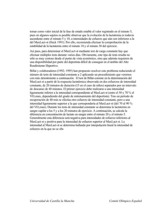 tomar como valor inicial de la fase de estado estable el valor registrado en el minuto 5,
pues en algunos sujetos es posible observar que la evolución de la lactatemia es todavía
ascendente entre el minuto 5 y 10, a intensidades de esfuerzo que aún son inferiores a la
del MaxLact-st (Heck 1991). Por ello, recomienda efectuar la comprobación de la
estabilidad de la lactatemia entre el minuto 10 y el minuto 30 del ejercicio.
Así pues, para determinar el MaxLact-st mediante test de carga constante hay que
efectuar múltiples tests durante varios días. Obviamente, este tipo de tests resulta no
sólo es muy costoso desde el punto de vista económico, sino que además requieren de
una disponibilidad por parte del deportista difícil de conseguir en el ámbito del Alto
Rendimiento Deportivo.
Billat y colaboradores (1992; 1995) han propuesto resolver este problema reduciendo el
número de tests de intensidad constante a 2 aplicando un procedimiento que veremos
con más detenimiento a continuación. El test de Billat consiste en la determinación del
MaxLact-st a partir de la respuesta lactatémica observada en dos esfuerzos de intensidad
constante, de 20 minutos de duración (15 en el caso de niños) separados por un intervalo
de descanso de 40 minutos. El primer ejercicio debe realizarse a una intensidad
ligeramente inferior a la intensidad correspondiente al MaxLact-st (entre el 50 y 70 % el
VO2 max, dependiendo del grado de entrenamiento del deportista). Tras un período de
recuperación de 40 min se efectúa otro esfuerzo de intensidad constante, pero a una
intensidad ligeramente superior a la que correspondería al MaxLact-st (del 70 al 90 %
del VO2 max). Durante los tests de intensidad constante se determina la lactatemia en
sangre capilar a los 5 y a los 20 minutos de ejercicio. A continuación, se calcula la
diferencia en concentración de lactato en sangre entre el minuto 20 y el minuto 5.
Generalmente esta diferencia será negativa para intensidades de esfuerzo inferiores al
MaxLact-st y positiva para la intensidad de esfuerzo superior al MaxLact-st. La
intensidad al MaxLact-st se determina hallando por interpolación lineal la intensidad de
esfuerzo en la que no se obs




Universidad de Castilla la Mancha                                  Comité Olímpico Español
 