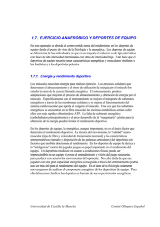 1.7. EJERCICIO ANAERÓBICO Y DEPORTES DE EQUIPO
En este apartado se aborda el controvertido tema del rendimiento en los deportes de
equipo desde el punto de vista de la fisiología y la energética. Los deportes de equipo
se diferencian de los individuales en que en su mayoría el esfuerzo es de tipo interválico
con fases de alta intensidad intercaladas con otras de intensidad baja. Esto hace que el
deportista de equipo necesite tener características energéticas y musculares similares a
los fondistas y a los deportistas potentes


1.7.1. Energía y rendimiento deportivo

Los músculos necesitan energía para realizar ejercicio. Los procesos celulares que
determinan el almacenamiento y el ritmo de utilización de energía por el músculo los
estudia la rama de la ciencia llamada energética. El entrenamiento, produce
adaptaciones que mejoran el proceso de almacenamiento y obtención de energía por el
músculo. Específicamente con el entrenamiento se mejora el transporte de substratos
energéticos a través de las membranas celulares y se mejora el funcionamiento del
sistema cardiovascular que aporta el oxígeno al músculo. Una vez que los substratos
energéticos se encuentran en la fibra muscular las encimas metabólicas actúan sobre
ellos con más rapidez obteniéndose ATP. La falta de substrato energético
(carbohidratos principalmente) o el poco desarrollo de la “maquinaria” celular para la
obtención de la energía pueden limitar el rendimiento deportivo.

En los deportes de equipo, la energética, aunque importante, no es el único factor que
determina el rendimiento deportivo. La técnica del movimiento, la “calidad” neuro-
muscular (tipo de fibra y velocidad de transmisión neuronal) y las características
antropométricas (tamaño y disposición de las palancas articulares) del deportista son
factores que también determinan el rendimiento. En los deportes de equipo la táctica y
la “inteligencia” motriz del jugador juegan un papel importante en el rendimiento del
equipo. Un deportista mediocre en cuanto a condiciones físicas puede ser
imprescindible en un equipo si posee el entendimiento y visión del juego necesarias
para predecir con acierto los movimientos del oponente. No cabe duda de que ese
jugador con una gran capacidad energética conseguida a través del entrenamiento podría
aun ser más útil para el rendimiento del equipo. En el área de la fisiología solamente
nos ocupamos de analizar el componente energético de los deportistas de equipo. Para
ello deberemos clasificar los deportes en función de sus requerimientos energéticos.




Universidad de Castilla la Mancha                                    Comité Olímpico Español
 