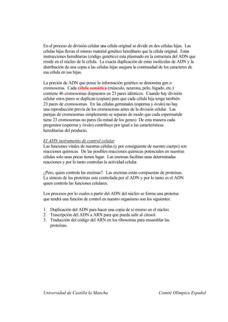 En el proceso de división celular una célula original se divide en dos células hijas. Las
células hijas llevan el mismo material genético hereditario que la célula original. Estas
instrucciones hereditarias (código genético) esta plasmado en la estructura del ADN que
reside en el núcleo de la célula. La exacta duplicación de estas moléculas de ADN y la
distribución de una copia a las células hijas asegura la continuidad de los caracteres de
esa célula en sus hijas.

La porción de ADN que posee la información genético se denomina gen o
cromosoma. Cada célula somática (músculo, neurona, pelo, hígado, etc.)
contiene 46 cromosomas dispuestos en 23 pares idénticos. Cuando hay división
celular estos pares se duplican (copian) para que cada célula hija tenga también
23 pares de cromosomas. En las células germinales (esperma y óvulo) no hay
una reproducción previa de los cromosomas antes de la división celular. Las
parejas de cromosomas simplemente se separan de modo que cada espermatide
tiene 23 cromosomas no pares (la mitad de los genes) De esta manera cada
progenitor (esperma y óvulo) contribuye por igual a las características
hereditarias del producto.

El ADN instrumento de control celular
Las funciones vitales de nuestras células (y por consiguiente de nuestro cuerpo) son
reacciones químicas. De las posibles reacciones químicas potenciales en nuestras
células solo unas pocas tienen lugar. Las enzimas facilitan unas determinadas
reacciones y por lo tanto controlan la actividad celular.

¿Pero, quien controla las enzimas?. Las enzimas están compuestas de proteínas.
La síntesis de las proteínas esta controlada por el ADN y por lo tanto es el ADN
quien controla las funciones celulares.

Los procesos por lo cuales a partir del ADN del núcleo se forma una proteína
que tendrá una función de control en nuestro organismo son los siguientes:

1. Duplicación del ADN para hacer una copia de si mismo en el núcleo.
2. Trascripción del ADN a ARN para que pueda salir al citosol.
3. Traducción del código del ARN en los ribosomas para ensamblar las
   proteínas.




Universidad de Castilla la Mancha                                  Comité Olímpico Español
 