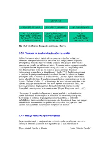 DEPORTES


   ESFUERZO ESTABLE                 ESFUERZO VARIABLE                  NO CLASIFICADOS


    NATACION, REMO                  DEP. EQUIPO/PELOTA                       GOLF
 ATLETISMO (CARRERAS)              SALTOS, LANZAMIENTO                     AJEDREZ
  PATINAJE VELOCIDAD                  DEP. COMBATE                      DEP. AIRE-LIBRE
   CICLISMO EQUIPOS                   AGUAS BRAVAS                      DEP. DE MOTOR

Fig. 1.7.2. Clasificación de deportes por tipo de esfuerzo


1.7.3. Fisiología de los deportes de esfuerzo variable

Utilizando ergómetros (tapiz rodante, ciclo-ergómetro, etc.) se han medido en el
laboratorio las respuestas metabólicas (utilización de la energía) durante el ejercicio
prolongado de intensidad baja y moderada. Gracias a estos estudios de laboratorio
sabemos, por ejemplo, que ciclistas, corredores de maratón y otras carreras prolongadas
deben ingerir al menos 60 gr de carbohidratos por hora, una vez cumplida la primera
hora de ejercicio para evitar que sus niveles de glucosa en sangre desciendan
peligrosamente y se produzca la fatiga (Coggan y Coyle, 1991). También sabemos que
el contenido de glucógeno del músculo determina la duración del esfuerzo en deportes
prolongados como el ciclismo o el esquí de travesía. Una dieta baja en carbohidratos
que no rellena los depósitos de glucógeno muscular limita el rendimiento en este tipo de
deportes (Karlsson y Saltin, 1971 ). Sin embargo, los requerimientos energéticos en los
deportes de equipo no son similares a los de los deportes individuales de fondo. Por
ejemplo, el contenido de glucógeno en el músculo no limita la potencia muscular
desarrollada en un esprint de 30 segundos (test de Wingate; Hargreaves, y cols., 1997).

 Sin embargo, la ingestión de glucosa parece ser que beneficia el rendimiento en un
esprint final después de un trabajo de 50 minutos de alta intensidad (Below y cols.,
1991) aunque el contenido de glucógeno es similar a cuando no se ha tomado
carbohidratos. Las recomendaciones que se dan a los deportistas de fondo para mejorar
su rendimiento no son siempre extrapolables a los deportistas de equipo pues como
veremos más adelante los requerimientos energéticos son distintos.




1.7.4. Trabajo realizado y gasto energético

Es problemático medir el trabajo realizado en deportes en los que el tipo de esfuerzo es
variable en intensidad y duración. Los ergómetros que se usan para simular el

Universidad de Castilla la Mancha                                  Comité Olímpico Español
 
