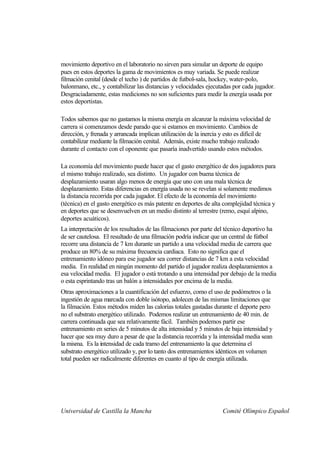 movimiento deportivo en el laboratorio no sirven para simular un deporte de equipo
pues en estos deportes la gama de movimientos es muy variada. Se puede realizar
filmación cenital (desde el techo ) de partidos de futbol-sala, hockey, water-polo,
balonmano, etc., y contabilizar las distancias y velocidades ejecutadas por cada jugador.
Desgraciadamente, estas mediciones no son suficientes para medir la energía usada por
estos deportistas.

Todos sabemos que no gastamos la misma energía en alcanzar la máxima velocidad de
carrera si comenzamos desde parado que si estamos en movimiento. Cambios de
dirección, y frenada y arrancada implican utilización de la inercia y esto es difícil de
contabilizar mediante la filmación cenital. Además, existe mucho trabajo realizado
durante el contacto con el oponente que pasaría inadvertido usando estos métodos.

La economía del movimiento puede hacer que el gasto energético de dos jugadores para
el mismo trabajo realizado, sea distinto. Un jugador con buena técnica de
desplazamiento usaran algo menos de energía que uno con una mala técnica de
desplazamiento. Estas diferencias en energía usada no se revelan si solamente medimos
la distancia recorrida por cada jugador. El efecto de la economía del movimiento
(técnica) en el gasto energético es más patente en deportes de alta complejidad técnica y
en deportes que se desenvuelven en un medio distinto al terrestre (remo, esquí alpino,
deportes acuáticos).
La interpretación de los resultados de las filmaciones por parte del técnico deportivo ha
de ser cautelosa. El resultado de una filmación podría indicar que un central de fútbol
recorre una distancia de 7 km durante un partido a una velocidad media de carrera que
produce un 80% de su máxima frecuencia cardiaca. Esto no significa que el
entrenamiento idóneo para ese jugador sea correr distancias de 7 km a esta velocidad
media. En realidad en ningún momento del partido el jugador realiza desplazamientos a
esa velocidad media. El jugador o está trotando a una intensidad por debajo de la media
o esta esprintando tras un balón a intensidades por encima de la media.
Otras aproximaciones a la cuantificación del esfuerzo, como el uso de podómetros o la
ingestión de agua marcada con doble isótopo, adolecen de las mismas limitaciones que
la filmación. Estos métodos miden las calorías totales gastadas durante el deporte pero
no el substrato energético utilizado. Podemos realizar un entrenamiento de 40 min. de
carrera continuada que sea relativamente fácil. También podemos partir ese
entrenamiento en series de 5 minutos de alta intensidad y 5 minutos de baja intensidad y
hacer que sea muy duro a pesar de que la distancia recorrida y la intensidad media sean
la misma. Es la intensidad de cada tramo del entrenamiento la que determina el
substrato energético utilizado y, por lo tanto dos entrenamientos idénticos en volumen
total pueden ser radicalmente diferentes en cuanto al tipo de energía utilizada.




Universidad de Castilla la Mancha                                  Comité Olímpico Español
 