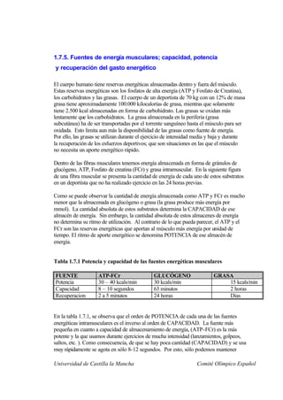 1.7.5. Fuentes de energía musculares; capacidad, potencia
y recuperación del gasto energético

El cuerpo humano tiene reservas energéticas almacenadas dentro y fuera del músculo.
Estas reservas energéticas son los fosfatos de alta energía (ATP y Fosfato de Creatina),
los carbohidratos y las grasas. El cuerpo de un deportista de 70 kg con un 12% de masa
grasa tiene aproximadamente 100.000 kilocalorías de grasa, mientras que solamente
tiene 2.500 kcal almacenadas en forma de carbohidrato. Las grasas se oxidan más
lentamente que los carbohidratos. La grasa almacenada en la periferia (grasa
subcutánea) ha de ser transportadas por el torrente sanguíneo hasta el músculo para ser
oxidada. Esto limita aun más la disponibilidad de las grasas como fuente de energía.
Por ello, las grasas se utilizan durante el ejercicio de intensidad media y baja y durante
la recuperación de los esfuerzos deportivos; que son situaciones en las que el músculo
no necesita un aporte energético rápido.

Dentro de las fibras musculares tenemos energía almacenada en forma de gránulos de
glucógeno, ATP, Fosfato de creatina (FCr) y grasa intramuscular. En la siguiente figura
de una fibra muscular se presenta la cantidad de energía de cada uno de estos substratos
en un deportista que no ha realizado ejercicio en las 24 horas previas.

Como se puede observar la cantidad de energía almacenada como ATP y FCr es mucho
menor que la almacenada en glucógeno o grasa (la grasa produce más energía por
mmol). La cantidad absoluta de estos substratos determina la CAPACIDAD de ese
almacén de energía. Sin embargo, la cantidad absoluta de estos almacenes de energía
no determina su ritmo de utilización. Al contrario de lo que pueda parecer, el ATP y el
FCr son las reservas energéticas que aportan al músculo más energía por unidad de
tiempo. El ritmo de aporte energético se denomina POTENCIA de ese almacén de
energía.


Tabla 1.7.1 Potencia y capacidad de las fuentes energéticas musculares

FUENTE              ATP-FCr                    GLUCÓGENO                   GRASA
Potencia            30 – 40 kcals/min          30 kcals/min                    15 kcals/min
Capacidad           8 – 10 segundos            63 minutos                      2 horas
Recuperacion        2 a 5 minutos              24 horas                        Días


En la tabla 1.7.1, se observa que el orden de POTENCIA de cada una de las fuentes
energéticas intramusculares es el inverso al orden de CAPACIDAD. La fuente más
pequeña en cuanto a capacidad de almacenamiento de energía, (ATP-FCr) es la más
potente y la que usamos durante ejercicios de mucha intensidad (lanzamientos, golpeos,
saltos, etc. ). Como consecuencia, de que se hay poca cantidad (CAPACIDAD) y se usa
muy rápidamente se agota en sólo 8-12 segundos. Por esto, sólo podemos mantener

Universidad de Castilla la Mancha                                  Comité Olímpico Español
 