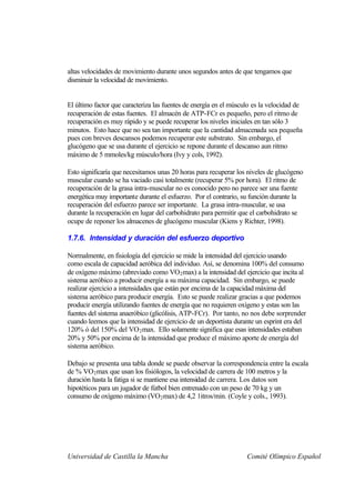altas velocidades de movimiento durante unos segundos antes de que tengamos que
disminuir la velocidad de movimiento.


El último factor que caracteriza las fuentes de energía en el músculo es la velocidad de
recuperación de estas fuentes. El almacén de ATP-FCr es pequeño, pero el ritmo de
recuperación es muy rápido y se puede recuperar los niveles iniciales en tan sólo 3
minutos. Esto hace que no sea tan importante que la cantidad almacenada sea pequeña
pues con breves descansos podemos recuperar este substrato. Sin embargo, el
glucógeno que se usa durante el ejercicio se repone durante el descanso aun ritmo
máximo de 5 mmoles/kg músculo/hora (Ivy y cols, 1992).

Esto significaría que necesitamos unas 20 horas para recuperar los niveles de glucógeno
muscular cuando se ha vaciado casi totalmente (recuperar 5% por hora). El ritmo de
recuperación de la grasa intra-muscular no es conocido pero no parece ser una fuente
energética muy importante durante el esfuerzo. Por el contrario, su función durante la
recuperación del esfuerzo parece ser importante. La grasa intra-muscular, se usa
durante la recuperación en lugar del carbohidrato para permitir que el carbohidrato se
ocupe de reponer los almacenes de glucógeno muscular (Kiens y Richter, 1998).

1.7.6. Intensidad y duración del esfuerzo deportivo

Normalmente, en fisiología del ejercicio se mide la intensidad del ejercicio usando
como escala de capacidad aeróbica del individuo. Así, se denomina 100% del consumo
de oxígeno máximo (abreviado como VO 2 max) a la intensidad del ejercicio que incita al
sistema aeróbico a producir energía a su máxima capacidad. Sin embargo, se puede
realizar ejercicio a intensidades que están por encima de la capacidad máxima del
sistema aeróbico para producir energía. Esto se puede realizar gracias a que podemos
producir energía utilizando fuentes de energía que no requieren oxígeno y estas son las
fuentes del sistema anaeróbico (glicólisis, ATP-FCr). Por tanto, no nos debe sorprender
cuando leemos que la intensidad de ejercicio de un deportista durante un esprint era del
120% ó del 150% del VO 2 max. Ello solamente significa que esas intensidades estaban
20% y 50% por encima de la intensidad que produce el máximo aporte de energía del
sistema aeróbico.

Debajo se presenta una tabla donde se puede observar la correspondencia entre la escala
de % VO 2 max que usan los fisiólogos, la velocidad de carrera de 100 metros y la
duración hasta la fatiga si se mantiene esa intensidad de carrera. Los datos son
hipotéticos para un jugador de fútbol bien entrenado con un peso de 70 kg y un
consumo de oxígeno máximo (VO2 max) de 4,2 1itros/min. (Coyle y cols., 1993).




Universidad de Castilla la Mancha                                  Comité Olímpico Español
 