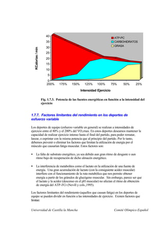 40
                                                                             ATP-PC
                         35                                                  CARBOHIDRATOS
                                                                             GRASA
                         30
    KCalorias / min



                         25
                         20
                         15
                         10
                           5
                           0
                          200%     175%      150%     125%      100%       75%      50%      25%

                                                    Intensidad Ejercicio

                      Fig. 1.7.3. Potencia de las fuentes energéticas en función a la intensidad del
                      ejercicio


1.7.7. Factores limitantes del rendimiento en los deportes de
esfuerzo variable

Los deportes de equipo (esfuerzo variable en general) se realizan a intensidades de
ejercicio entre el 80% y el 200% del VO 2 rnax. En estos deportes deseamos mantener la
capacidad de realizar ejercicio intenso hasta el final del partido, para poder rematar,
lanzar, o esprintar con la misma potencia que al principio del partido. Por lo tanto,
debemos prevenir o eliminar los factores que limitan la utilización de energía por el
músculo que causarían fatiga muscular. Estos factores son:

•       La falta de substrato energético, ya sea debido aun gran ritmo de desgaste o aun
        ritmo bajo de recuperación de dicho almacén energético.

•       La interferencia de metabolitos como el lactato en la utilización de una fuente de
        energía. Una gran acumulación de lactato (con la consiguiente acidez muscular)
        interfiere con el funcionamiento de la ruta metabólica que nos permite obtener
        energía a partir de los gránulos de glucógeno muscular. Sin embargo, parece ser que
        el lactato y la acidez (descenso en el pH muscular) no afectan el ritmo de obtención
        de energía del ATP-FCr (Nevill y cols.,1995).

Los factores limitantes del rendimiento (aquellos que causan fatiga) en los deportes de
equipo se pueden dividir en función a las intensidades de ejercicio. Existen factores que
limitan:


Universidad de Castilla la Mancha                                            Comité Olímpico Español
 