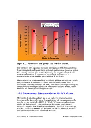 Potencia de Pedalada
                         1800            Recuperacion de FCr                      120

                         1600
                                                                                  100




                                                                                           Recuperacion FCr (% inicial)
                         1400
    Potencia en Watios




                         1200                                                     80

                         1000
                                                                                  60
                         800

                         600                                                      40

                         400
                                                                                  20
                         200

                           0                                                      0
                                0,0     1.5            3,0             6,0
                                      Minutos de Recuperacion


Figura 1.7.4. Recuperación de la potencia y del fosfato de creatina.

Esta correlación entre la potencia muscular y la recuperación del fosfato de creatina es
lo que está incitando a atletas a probar el suplemento dietético mono-hidrato de creatina
para conseguir recuperar estos niveles rápidamente. Sin embargo, cada vez es más
evidente que la ingestión de creatina mono-hidrato ha de combinarse con el
entrenamiento de fuerza-velocidad para beneficiarse de sus efectos.

El entrenamiento de fuerza desarrolla los mecanismos celulares para acelerar el ritmo de
recuperación del FCr, la ingestión de creatina solamente incrementa los niveles de
creatina en el músculo (Greenhaffy cols., 1995). Muchos atletas no requieren un aporte
suplementario de creatina ya que en su dieta normal existe suficiente creatina ,y no se
benefician por lo tanto de esta estrategia nutricional.

1.7.9. Contra-ataques, defensa, transiciones (80-150% VO2max)

Movimientos de alta intensidad pero que no son explosivos son un componente
importante de los deportes de equipo. Los movimientos más comunes que se pueden
englobar en estas intensidades del 80% al 150% del VO 2 max son desplazamientos
rápidos que duran entre 40 y 90 segundos, como desmarques, contra-ataques,
transiciones ataque-defensa o movimientos defensivos. La principal fuente de energía
utilizada a estas intensidades es el glucógeno muscular y como consecuencia de ello, a
estas intensidades se produce la acumulación de lactato.


Universidad de Castilla la Mancha                                  Comité Olímpico Español
 