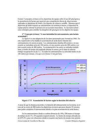 Existen 3 conceptos erróneos en los deportistas de equipo sobre el uso del glucógeno y
la acumulación de lactato que nacen de una extrapolación directa de observaciones
realizadas en deportistas de fondo a los deportes de esfuerzo variable. Mientras que el
deportista de fondo requiere un entrenamiento de resistencia intenso, el deportista de
equipo precisa entrenar la potencia de sus acciones musculares. Es necesario aclarar
estos conceptos para entender la energética del glucógeno en los deportes de equipo.

       1e r Concepto erróneo; “A mas intensidad de entrenamiento, más lactato
acumulado”.
       La figura 6 es una adaptación de los datos presentados por Astrand en 1960. En
este experimento se ha medido la acumulación de ácido láctico durante tres
entrenamientos de carrera en pista. Los entrenamientos duraban 60 minutos y en una
ocasión se realizaban series de 100 metros, en otra ocasión series de 200 metros y en
otra ocasión series de 400 metros. La recuperación a las series se realizaba trotando
lento, el doble de tiempo del empleado durante la carrera, por lo tanto la relación
trabajo-recuperación era de 1:2. En todos los entrenamientos la velocidad media era de
186 metros por minuto, o lo que es lo mismo 11 km por hora.


                              12
  Acido Lactico (mmoles/L)




                              10                                                                          400 mt
                                                            20 min Recuperacion                           200 mt
                               8                                                                          100 mt

                               6

                               4

                               2

                               0
                                   0        10         20          30             40       50        60
                                                             Tiempo (min)


                             Figura 1.7.5. Acumulación de lactato según la duración del esfuerzo

A pesar de que la distancia recorrida y la duración del entrenamiento era la misma, en el
caso de las series de 400 metros los deportistas tuvieron que parar durante 20 minutos
para poder completar el entrenamiento debido a la gran acumulación de ácido láctico.

      En los entrenamientos donde se usaban distancias de 100 y 200 metros el tiempo
de trabajo era de 15 y 20 segundos respectivamente. La fuente de energía utilizada era
el ATP-FCr, pues son situaciones donde se requiere una fuente de energía muy potente.
Universidad de Castilla la Mancha                                                      Comité Olímpico Español
 