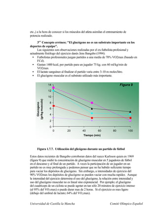 etc.,) a la hora de conocer si los músculos del atleta asimilan el entrenamiento de
potencia realizado.

      3e r Concepto erróneo; "El glucógeno no es un substrato importante en los
deportes de equipo".
      Las siguientes son observaciones realizadas por el ex-futbolista profesional y
actualmente fisiólogo del ejercicio danés Jens Bangsbo (1994):
  • Futbolistas profesionales juegan partidos a una media de 70% VO2max (basado en
      FCd).
  • Gastan 1400 kcal, por partido para un jugador 75 kg. con 60 ml/kg/min de
      VO2max
  • El lactato sanguíneo al finalizar el partido varia entre 3-10 m moles/litro.
  • El glucógeno muscular es el substrato utilizado más importante.


                       14                                                    Figura 9
                       12

                       10
     (gr/kg musculo)




                        8
       Glucogeno




                        6

                        4

                        2

                        0
                            0   20           40           60           80             100
                                              Tiempo (min)



      Figura 1.7.7. Utilización del glicógeno durante un partido de fútbol

Estos datos recientes de Bangsbo corroboran datos del sueco Karlsson quien en 1969
(figura 9) que midió la concentración de glucógeno muscular en 5 jugadores de fútbol
en el descanso y al final de un partido. A veces la participación de un jugador en un
partido no es muy prolongada y podemos pensar que no ha habido suficiente tiempo
para vaciar los depósitos de glucógeno. Sin embargo, a intensidades de ejercicio del
90% VO2max los depósitos de glucógeno se pueden vaciar con mucha rapidez. Aunque
la intensidad del ejercicio determina el uso del glucógeno, la relación entre intensidad y
uso del glucógeno muscular no es lineal sino exponencial. Por ejemplo; el glucógeno
del cuadriceps de un ciclista se puede agotar en tan sólo 20 minutos de ejercicio intenso
(al 95% del VO 2 max) o puede durar mas de 2 horas. Si el ejercicio es mas ligero
(debajo del umbral de lactato; 64% del VO 2 max).


Universidad de Castilla la Mancha                                   Comité Olímpico Español
 