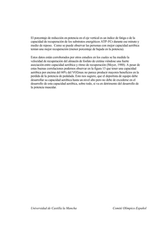 El porcentaje de reducción en potencia en el eje vertical es un índice de fatiga o de la
capacidad de recuperación de los substratos energéticos ATP-FCr durante ese minuto y
medio de reposo. Como se puede observar las personas con mejor capacidad aeróbica
tenían una mejor recuperación (menor porcentaje de bajada en la potencia).

Estos datos están corroborados por otros estudios en los cuales se ha medido la
velocidad de recuperación del almacén de fosfato de cretina viéndose una fuerte
asociación entre capacidad aeróbica y ritmo de recuperación (Meyer, 1988). A pesar de
estas buenas correlaciones podemos observar en la figura 13 que tener una capacidad
aeróbica por encima del 60% del VO2max no parece producir mayores beneficios en la
perdida de la potencia de pedalada. Esto nos sugiere, que el deportista de equipo debe
desarrollar su capacidad aeróbica hasta un nivel alto pero no debe de excederse en el
desarrollo de esta capacidad aeróbica, sobre todo, si va en detrimento del desarrollo de
la potencia muscular.




Universidad de Castilla la Mancha                                 Comité Olímpico Español
 