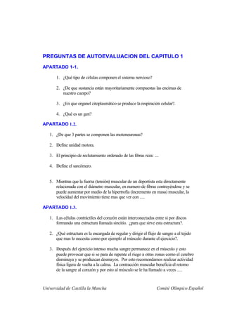 PREGUNTAS DE AUTOEVALUACION DEL CAPITULO 1
APARTADO 1-1.

       1. ¿Qué tipo de células componen el sistema nervioso?

       2. ¿De que sustancia están mayoritariamente compuestas las encimas de
          nuestro cuerpo?

       3. ¿En que organel citoplasmático se produce la respiración celular?.

       4. ¿Qué es un gen?

APARTADO 1.2.

   1. ¿De que 3 partes se componen las motoneuronas?

   2. Define unidad motora.

   3. El principio de reclutamiento ordenado de las fibras reza: ....

   4. Define el sarcómero.


   5. Mientras que la fuerza (tensión) muscular de un deportista esta directamente
      relacionada con el diámetro muscular, en numero de fibras contrayéndose y se
      puede aumentar por medio de la hipertrofia (incremento en masa) muscular, la
      velocidad del movimiento tiene mas que ver con .....

APARTADO 1.3.

   1. Las células contráctiles del corazón están interconectadas entre si por discos
      formando una estructura llamada sincitio. ¿para que sirve esta estructura?.

   2. ¿Qué estructura es la encargada de regular y dirigir el flujo de sangre a el tejido
      que mas lo necesita como por ejemplo al músculo durante el ejercicio?.

   3. Después del ejercicio intenso mucha sangre permanece en el músculo y esto
      puede provocar que si se para de repente el riego a otras zonas como el cerebro
      disminuya y se produzcan desmayos. Por esto recomendamos realizar actividad
      física ligera de vuelta a la calma. La contracción muscular beneficia el retorno
      de la sangre al corazón y por esto al músculo se le ha llamado a veces .....



Universidad de Castilla la Mancha                                   Comité Olímpico Español
 