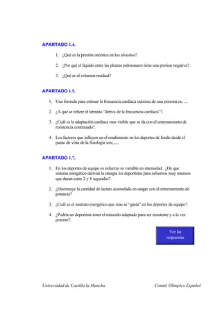 APARTADO 1.4.

       1. ¿Qué es la presión oncótica en los alveolos?.

       2. ¿Por qué el líquido entre las pleuras pulmonares tiene una presion negativa?.

       3. ¿Qué es el volumen residual?


APARTADO 1.5.

   1. Una formula para estimar la frecuencia cardiaca máxima de una persona es; ....

   2. ¿A que se refiere el término “deriva de la frecuencia cardiaca”?.

   3. ¿Cuál es la adaptación cardiaca mas visible que se da con el entrenamiento de
      resistencia continuado?.

   4. Los factores que influyen en el rendimiento en los deportes de fondo desde el
      punto de vista de la fisiología son;......


APARTADO 1.7.

   1. En los deportes de equipo es esfuerzo es variable en intensidad. ¿De que
      sistema energético derivan la energía los deportistas para esfuerzos muy intensos
      que duran entre 2 y 8 segundos?.

   2. ¿Disminuye la cantidad de lactato acumulado en sangre con el entrenamiento de
      potencia?

   3. ¿Cuál es el sustrato energético que mas se “gasta” en los deportes de equipo?.

   4. ¿Podría un deportista tener el músculo adaptado para ser resistente y a la vez
      potente?.

                                                                            Ver las
                                                                          respuestas




Universidad de Castilla la Mancha                                Comité Olímpico Español
 