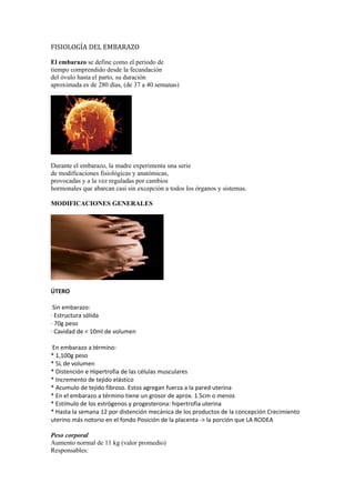 FISIOLOGÍA DEL EMBARAZO

El embarazo se define como el periodo de
tiempo comprendido desde la fecundación
del óvulo hasta el parto, su duración
aproximada es de 280 días, (de 37 a 40 semanas)




Durante el embarazo, la madre experimenta una serie
de modificaciones fisiológicas y anatómicas,
provocadas y a la vez reguladas por cambios
hormonales que abarcan casi sin excepción a todos los órganos y sistemas.

MODIFICACIONES GENERALES




ÚTERO

 Sin embarazo:
· Estructura sólida
· 70g peso
· Cavidad de < 10ml de volumen

En embarazo a término:
* 1,100g peso
* 5L de volumen
* Distención e Hipertrofia de las células musculares
* Incremento de tejido elástico
* Acumulo de tejido fibroso. Estos agregan fuerza a la pared uterina
* En el embarazo a término tiene un grosor de aprox. 1.5cm o menos
* Estímulo de los estrógenos y progesterona: hipertrofia uterina
* Hasta la semana 12 por distención mecánica de los productos de la concepción Crecimiento
uterino más notorio en el fondo Posición de la placenta -> la porción que LA RODEA

Peso corporal
Aumento normal de 11 kg (valor promedio)
Responsables:
 