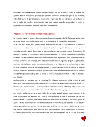 12
Quizá esto ya se sabía desde tiempos inmemoriales ya que en el antiguo Egipto, al parecer, los
egipcios habían descubierto que el sudor contenía sustancias afrodisíacas para el ser humano,
sobre todo sudor de personas sanas físicamente y vigorosas. Ya que fabricaban un perfume en
con el sudor de hombres seleccionados para este trabajo, cuando recolectaban el sudor se
depositaba en tinajas para luego ser mezclado con fragancias.
Papel de las feromonas en la conducta sexual
La conducta sexual en los seres humanos depende de una gran variedad de factores y, a diferencia
de lo que ocurre en mamíferos inferiores, es independiente de los cambios hormonales.
En el caso de la mujer, ésta puede copular en cualquier fase de su ciclo menstrual, la conducta
maternal puede desarrollarse aun en ausencia de embarazo y parto. Los seres humanos, como
todos los animales, están dotados de un sistema olfativo, sólo que pobremente desarrollado. Al
respecto A. Brodal un renombrado neuroanatomista empieza el capítulo sobre el sistema límbico
diciendo: “El sentido del husmeo es de relativamente poca importancia en la vida normal de un
hombre civilizado”. Sin embargo, ante esta aseveración cabría la siguiente pregunta: ¿por qué las
naciones más civilizadas gastan cantidades millonarias en la industria de la perfumería si se trata
de una modalidad sensorial poco desarrollada? El mismo Sigmund Freüd se refiere al sistema
olfativo, como una modalidad sensorial que perdió su eficacia desde el momento que el hombre
abandonó la posición cuadrúpeda y se irguió, de tal manera que la nariz dejó de estar en contacto
con el suelo.
Antiguamente se pensaba que la comunicación olfatoria solamente podía ocurrir a nivel
consciente y sólo cuando las moléculas olorosas (odorivectores) alcanzaran un nivel de saturación.
No obstante, recientemente se ha demostrado que la comunicación olfatoria puede ocurrir en el
ámbito inconsciente, como cuando una madre identifica el olor de su progenie.
Los infantes podían despertarse ante el olor de su madre y desde etapas muy tempranas de la
vida, una semana, por ejemplo, ser capaz de distinguir entre el olor de su madre y el de una
persona extraña. Asimismo, una madre puede discriminarentre el olor de su hijo y otro que le es
ajeno. Estudios experimentales han demostrado que un individuo puede detectar el olor de otro
sujeto, ya sea hombre o mujer. Se ha reportado también, que los olores más fuertes y menos
placenteros, correspondían a los hombres, y los menos intensos y más placenteros a las mujeres.
En un trabajo publicado en la revista Nature en 1976, Russell reportó que el 75% de los sujetos
 