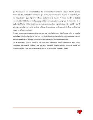 13
que habían usado una camiseta todo el día, al final podían reconocerla a través del olor. En este
mismo estudio, los hombres informaron que el olor proveniente de las mujeres en etapa fértil, les
era más atractivo que el proveniente de los hombres o mujeres fuera de ella. En un trabajo
reciente, (del 2003) Navarrete-Palacios y colaboradores, estudiaron un grupo de habitantes de la
ciudad de México e informaron que las mujeres en su etapa reproductiva, entre los 15 y los 45
años, presentaban un menor umbral olfativo al acetato de amilo durante la fase ovulatoria y
mayor en la fase menstrual.
Es más, estos mismos autores informan de una correlación muy significativa entre el epitelio
vaginal y el epitelio olfatorio, lo cual nos está diciendo que los cambios hormona les que presentan
las mujeres a lo largo del ciclo menstrual, repercuten en los dos tipos de epitelios.
Por el contrario, niños y hombres no mostraron diferencias significativas entre ellos. Estos
resultados, permitieron concluir, que los seres humanos generan señales olfatorias desde sus
propios cuerpos, y que son capaces de reconocer su propio olor. (Guevara, 2004)
 