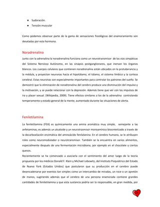 18
 Sudoración.
 Tensión muscular
Como podemos observar parte de la gama de sensaciones fisiológicas del enamoramiento son
desatadas por esta hormona.
Noradrenalina
Junto con la adrenalina la noradrenalina funciona como un neurotransmisor de las vías simpáticas
del Sistema Nervioso Autónomo, en las sinapsis postganglionares, que inervan los órganos
blancos. Los cuerpos celulares que contienen noradrenalina están ubicados en la protuberancia y
la médula, y proyectan neuronas hacia el hipotálamo, el tálamo, el sistema límbico y la corteza
cerebral. Estas neuronas son especialmente importantes para controlar los patrones del sueño. Se
demostró que la eliminación de noradrenalina del cerebro produce una disminución del impulso y
la motivación, y se puede relacionar con la depresión. Además tiene que ver con los impulsos de
ira y placer sexual. (Wikipedia, 2009). Tiene efectos similares a los de la adrenalina controlando
temperamento y estado general de la mente, aumentado durante las situaciones de alerta.
Feniletilamina
La feniletilamina (FEA) es químicamente una amina aromática muy simple, semejante a las
anfetaminas; es además un alcaloide y un neurotrasmisor monoamínico biosintetizado a través de
la decarboxilación enzimática del aminoácido fenilalanina. En el cerebro humano, se le atribuyen
roles como neuromodulador o neurotransmisor. También se la encuentra en varios alimentos,
especialmente después de una fermentación microbiana, por ejemplo en el chocolate y ciertos
quesos.
Recientemente se ha comenzado a asociarla con el sentimiento del amor luego de la teoría
propuesta por los médicos Donald F. Klein y Michael Lebowitz, del Instituto Psiquiátrico del Estado
de Nueva York (Estados Unidos) que postularon que su producción en el cerebro puede
desencadenarse por eventos tan simples como un intercambio de miradas, un roce o un apretón
de manos, sugiriendo además que el cerebro de una persona enamorada contiene grandes
cantidades de feniletilamina y que esta sustancia podría ser la responsable, en gran medida, por
 