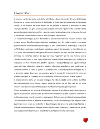 1
Introducción
El presente escrito nace como parte de las actividades a desarrollar dentro del curso de Fisiología
Animal que se imparte en la Facultad de Biología en la Universidad Michoacana de San Nicolás de
Hidalgo. A los alumnos de dicha materia se nos planteo el abordar y desarrollar un tema
Fisiologico dándose una gran apertura para la elección del mismo. Quizá resulte un tanto extraño
que con tantos ejemplos tan manificos y asombrosos en la naturaleza animal no humana ¿Por qué
la elección del enamoramiento como un tema fisiológico a desarrollar?
Las reacciones fisiológicas que se desencadenan con el enamoramiento han sido tema de sido
tema de poetas, filósofos, artistas, químicos, psicólogos, etc. Sin embargo es no es tan usual
que este sea un tema abordado por biologos, (o para un estudiantes de biología), ¿y por qué
no? Si la bases químicas, conductuales, evolutivas, a partir de las cuales se han obtenido los
principales descubrimientos biológicos del enamoramiento han sido en base a estudios con
animales no humanos, además de que por muy “superior” que la raza humana quiera
considerarse lo cierto es que sigue siendo una especie animal cuyos procesos biológicos y
fisiológicos son muy similares a los de otras especies. Y aun cuando se pueda argumentar que
existe otro tipo influencias culturales, sociales, educativas, psicológicas que condicionan la
conducta humana, lo cierto es que no se puede escapar a una predisposición biológica. Así el
el presente trabajo busca dar un panorama general acerca del enamoramiento como un
proceso fisiológico, el cual explicará en buena parte la conducta humana en este aspecto.
El enamoramiento como un proceso fisiológico ha sido abordado como un tema científico
hace relativamente poco tiempo, apenas desde la década de los 90´s, por ser un tema
“nuevo” para la ciencia actualmente existen muchas interrogantes por responder.
Es muy probable que sin importar el ámbito en que nos desarrollemos podremos encontrar
alguien cuya opinión personal sea que el enamoramiento no puede explicarse conforme a
señales exteriores, neurotransmisores, segregación de hormonas, predisposiciones genéticas,
características anatómicas, tendencias evolutivas y un proceso fisiológico que engloba estas.
Queremos hacer notar que entender la base biológica del amor no quita magnificencia ni
estética al enamoramiento, más por el contrario entender esta parte, a sabiendas de que en
este proceso interactúan muchos otros factores, lo hace realmente asombroso.
 