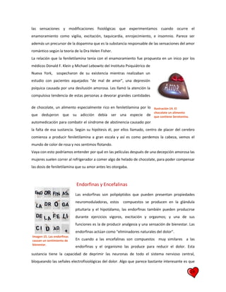 19
las sensaciones y modificaciones fisiológicas que experimentamos cuando ocurre el
enamoramiento como vigilia, excitación, taquicardia, enrojecimiento, e insomnio. Parece ser
además un precursor de la dopamina que es la substancia responsable de las sensaciones del amor
romántico según la teoría de la Dra Helen Fisher.
La relación que la feniletilamina tenia con el enamoramiento fue propuesta en un inico por los
médicos Donald F. Klein y Michael Lebowitz del Instituto Psiquiátrico de
Nueva York, sospecharon de su existencia mientras realizaban un
estudio con pacientes aquejados "de mal de amor", una depresión
psíquica causada por una desilusión amorosa. Les llamó la atención la
compulsiva tendencia de estas personas a devorar grandes cantidades
de chocolate, un alimento especialmente rico en feniletilamina por lo
que dedujeron que su adicción debía ser una especie de
automedicación para combatir el síndrome de abstinencia causado por
la falta de esa sustancia. Según su hipótesis él, por ellos llamado, centro de placer del cerebro
comienza a producir feniletilamina a gran escala y así es como perdemos la cabeza, vemos el
mundo de color de rosa y nos sentimos flotando.
Vaya con esto podríamos entender por qué en las películas después de una decepción amorosa las
mujeres suelen correr al refrigerador a comer algo de helado de chocolate, para poder compensar
las dosis de feniletilamina que su amor antes les otorgaba.
Endorfinas y Encefalinas
Las endorfinas son polipéptidos que pueden presentan propiedades
neuromoduladoras, estos compuestos se producen en la glándula
pituitaria y el hipotálamo, las endorfinas también pueden producirse
durante ejercicios vigoros, excitación y orgasmos; y una de sus
funciones es la de producir analgesia y una sensación de bienestar. Las
endorfinas actúan como "eliminadores naturales del dolor".
En cuando a las encefalinas son compuestos muy similares a las
endorfinas y el organismo las produce para reducir el dolor. Esta
sustancia tiene la capacidad de deprimir las neuronas de todo el sistema nervioso central,
bloqueando las señales electrofisiológicas del dolor. Algo que parece bastante interesante es que
Ilustración 14. El
chocolate un alimento
que contiene Serotonina.
Imagen 15. Las endorfinas
causan un sentimiento de
bienestar.
 