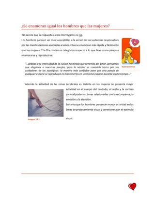 23
¿Se enamoran igual los hombres que las mujeres?
Tal parece que la respuesta a esta interrogante es: no.
Los hombres parecen ser más susceptibles a la acción de las sustancias responsables
por las manifestaciones asociadas al amor. Ellos se enamoran más rápida y fácilmente
que las mujeres. Y la Dra. Hazan es categórica respecto a lo que lleva a una pareja a
enamorarse y reproducirse:
"…gracias a la intensidad de la ilusión novelesca que tenemos del amor, pensamos
que elegimos a nuestras parejas, pero la verdad es conocida hasta por los
cuidadores de los zoológicos: la manera más confiable para que una pareja de
cualquier especie se reproduzca es mantenerlos en un mismo espacio durante cierto tiempo…"
Además la actividad de las zonas cerebrales es distinta en las mujeres se presenta mayor
actividad en el cuerpo del caudado, el septo y la corteza
parietal posterior, áreas relacionadas con la recompensa, la
emoción y la atención.
En tanto que los hombres presentan mayor actividad en las
áreas de procesamiento visual y conexiones con el estimulo
visual.
Ilustración 18.
Imagen 18.1
 