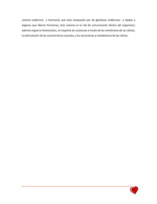 25
sistema endócrino u hormonal, que está compuesto por de glándulas endócrinas y tejidos y
órganos que liberan hormonas; éste sistema es la red de comunicación dentro del organismo,
además regula la homeostasis, el trasporte de sustancias a través de las membranas de las células,
la estimulación de las características sexuales, y las secreciones y metabolismo de las células.
 